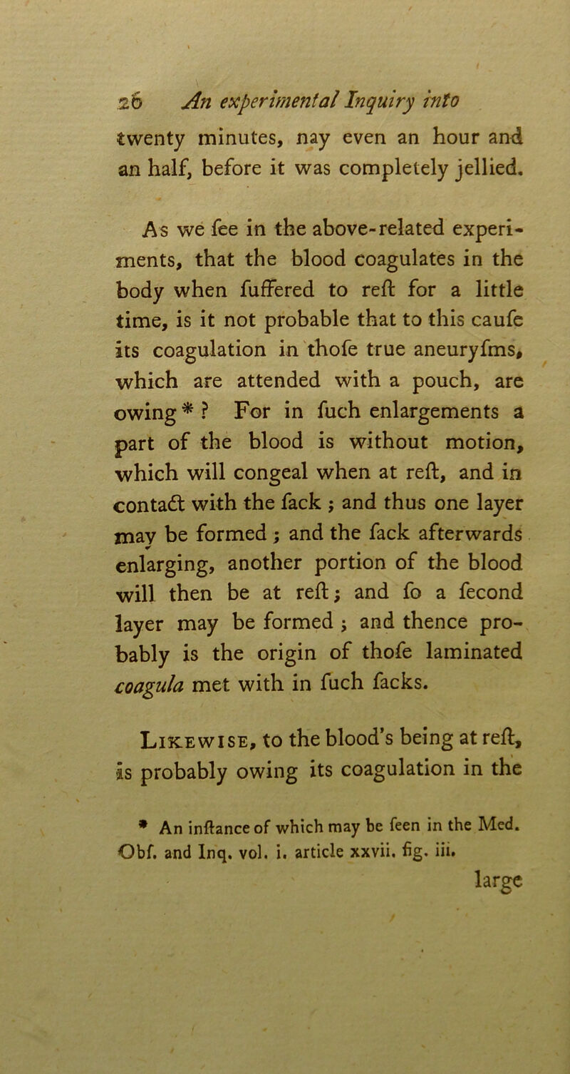 twenty minutes, nay even an hour and an half, before it was completely jellied. As we fee in the above-related experi- ments, that the blood coagulates in the body when fuffered to reft for a little time, is it not probable that to this caufe its coagulation in thofe true aneuryfms, which are attended with a pouch, are owing * ? For in fuch enlargements a part of the blood is without motion, which will congeal when at reft, and in contact with the fack ; and thus one layer may be formed ; and the fack afterwards * enlarging, another portion of the blood will then be at reft; and fo a fecond layer may be formed ; and thence pro- bably is the origin of thofe laminated coagula met with in fuch facks. Likewise, to the blood’s being at reft, is probably owing its coagulation in the * An inftance of which may be feen in the Med. Qbf. and Inq. vol. i. article xxvii. fig. iii» large