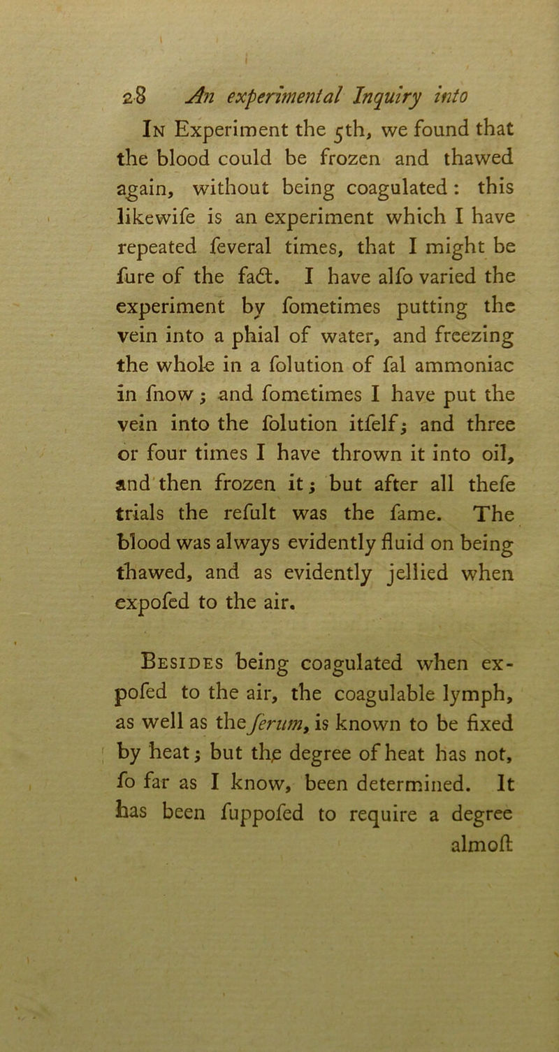 28 An experimental Inquiry into In Experiment the 5th, we found that the blood could be frozen and thawed again, without being coagulated: this likewife is an experiment which I have repeated feveral times, that I might be fure of the fadt. I have alfo varied the experiment by fometimes putting the vein into a phial of water, and freezing the whole in a folution of fal ammoniac in fnow; and fometimes I have put the vein into the folution itfelf and three or four times I have thrown it into oil, and then frozen it; but after all thefe trials the refult was the fame. The blood was always evidently fluid on being thawed, and as evidently jellied when expofed to the air. Besides being coagulated when ex- pofed to the air, the coagulable lymph, as well as theferum, is known to be fixed by heat; but tli£ degree of heat has not, fo far as I know, been determined. It has been fuppofed to require a degree aim oft