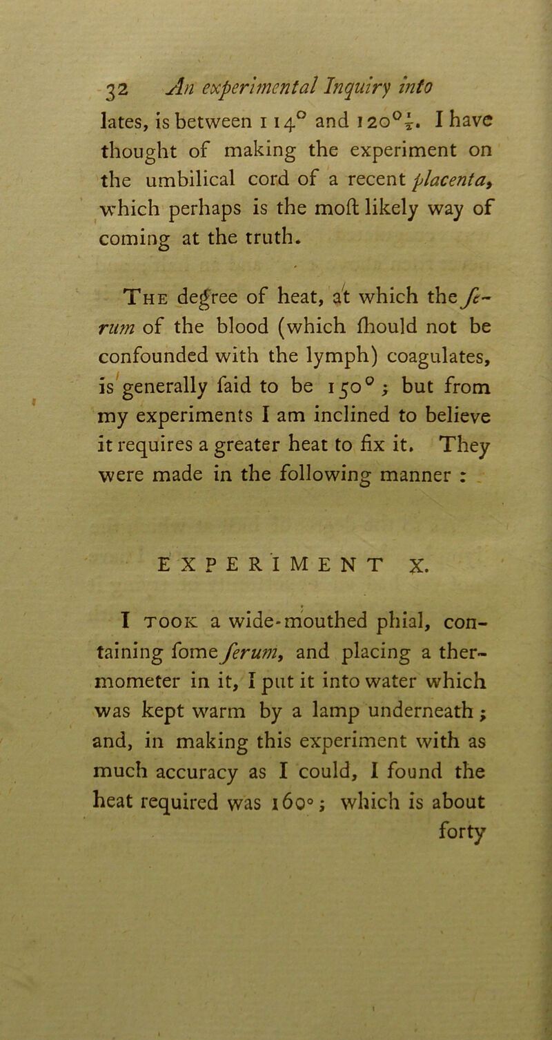 lates, is between 1140 and 120°^. I have thought of making the experiment on the umbilical cord of a recent placenta9 which perhaps is the mod likely way of coming at the truth. The degree of heat, at which the ft- rum of the blood (which fhould not be confounded with the lymph) coagulates, is generally faid to be 150°; but from my experiments I am inclined to believe it requires a greater heat to fix it. They were made in the following manner : EXPERIMENT X. * I took a wide-mouthed phial, con- taining fome ferum, and placing a ther- mometer in it, I put it into water which was kept warm by a lamp underneath; and, in making this experiment with as much accuracy as I could, I found the heat required was 160°; which is about forty 1