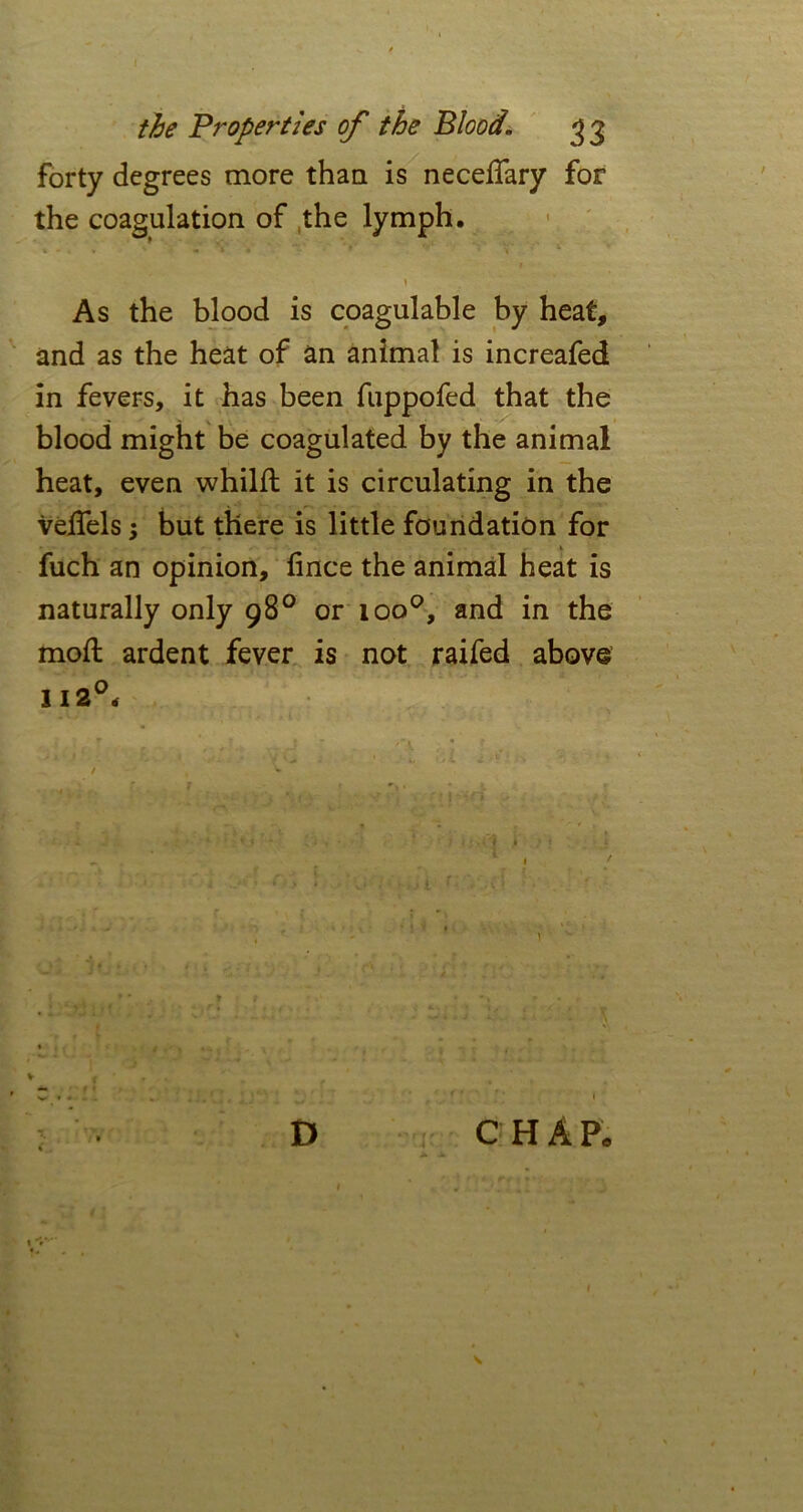 forty degrees more than is neceffary for the coagulation of the lymph. As the blood is coagulable by heat, and as the heat of an animal is increafed in fevers, it has been fuppofed that the blood might be coagulated by the animal heat, even whilft it is circulating in the veflels; but there is little foundation for * fuch an opinion, fince the animal heat is naturally only 98° or ioo°, and in the moil ardent fever is not raifed above 112°< / , v D CHAP.