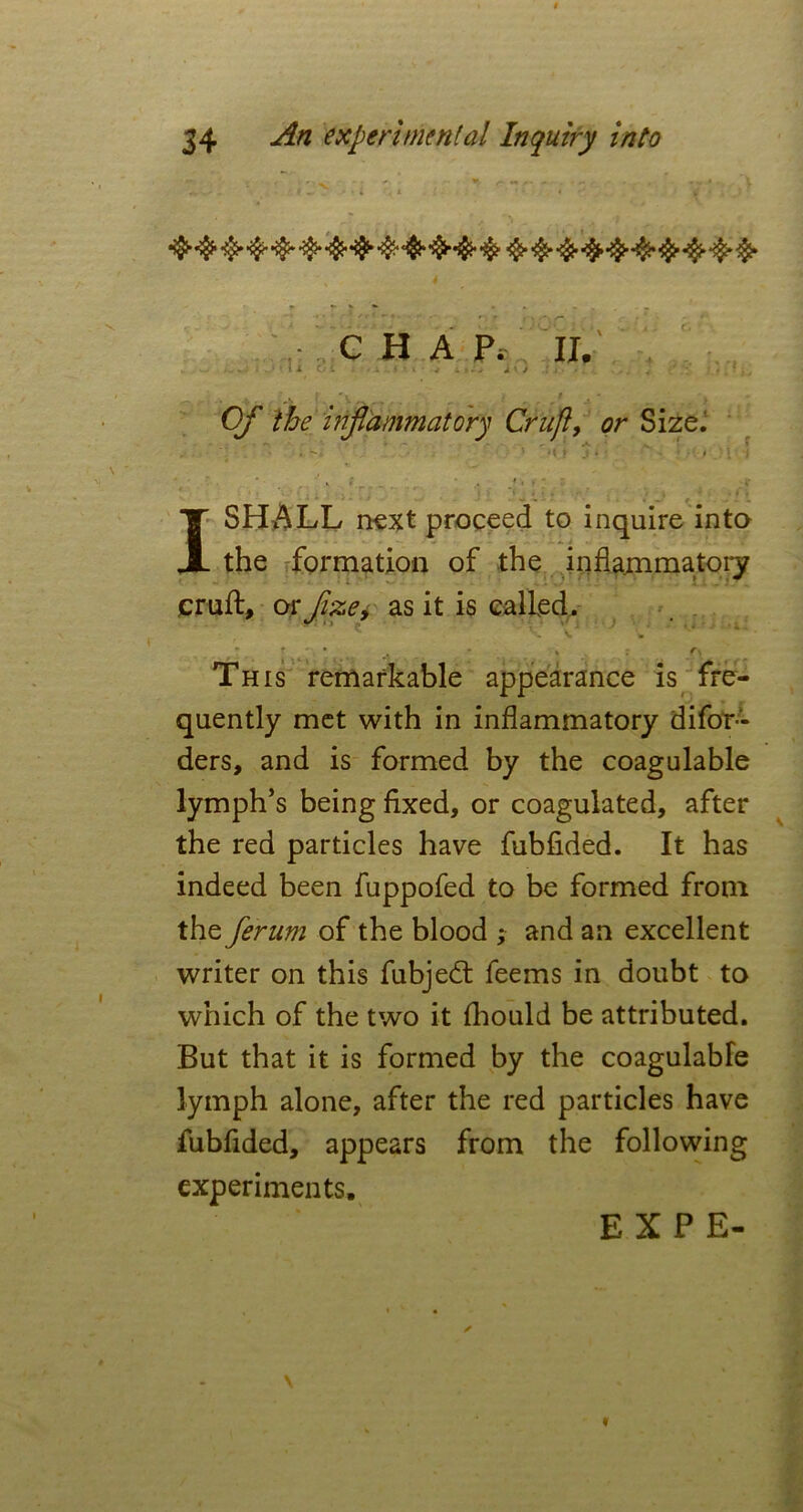 4 CHAP; II. 1 O i . Mi j s • - A' / ■ »*• ‘ # ^ Of the inflammatory Cruft, or Size. ' m fr ; - • - ISIMLL next proceed to inquire into the formation of the inflammatory cruft, or fixe, as it is called. J . _ • t t ^ • • * » fs This remarkable appearance is fre- quently met with in inflammatory difor- ders, and is formed by the coagulable lymph’s being fixed, or coagulated, after the red particles have fubfided. It has indeed been fuppofed to be formed from the ferum of the blood ; and an excellent writer on this fubjed: feems in doubt to which of the two it fhould be attributed. But that it is formed by the coagulabfe lymph alone, after the red particles have fubfided, appears from the following experiments. EXPE- \ *