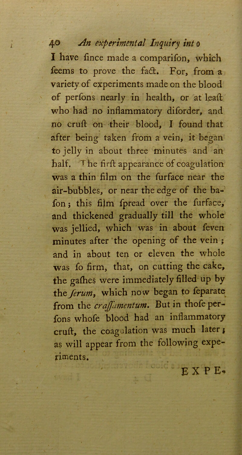 I have fince made a comparifon, which feems to prove the fad. For, from a variety of experiments made on the blood of perfons nearly in health, or at lead who had no inflammatory diforder, and no cruft on their blood, I found that after being taken from a vein, it began to jelly in about three minutes and an half. T he firft appearance of coagulation was a thin film on the furface near the air-bubbles, or near the edge of the ba- fonj this film fpread over the furface, and thickened gradually till the whole was jellied, which was in about feven minutes after the opening of the vein ; and in about ten or eleven the whole was fo firm, that, on cutting the cake, the galhes were immediately filled up by the ferum, which now began to feparate from the crajjamentum. But in thofe per- fons whofe blood had an inflammatory cruft, the coagulation was much later $ as will appear from the following expe- riments.