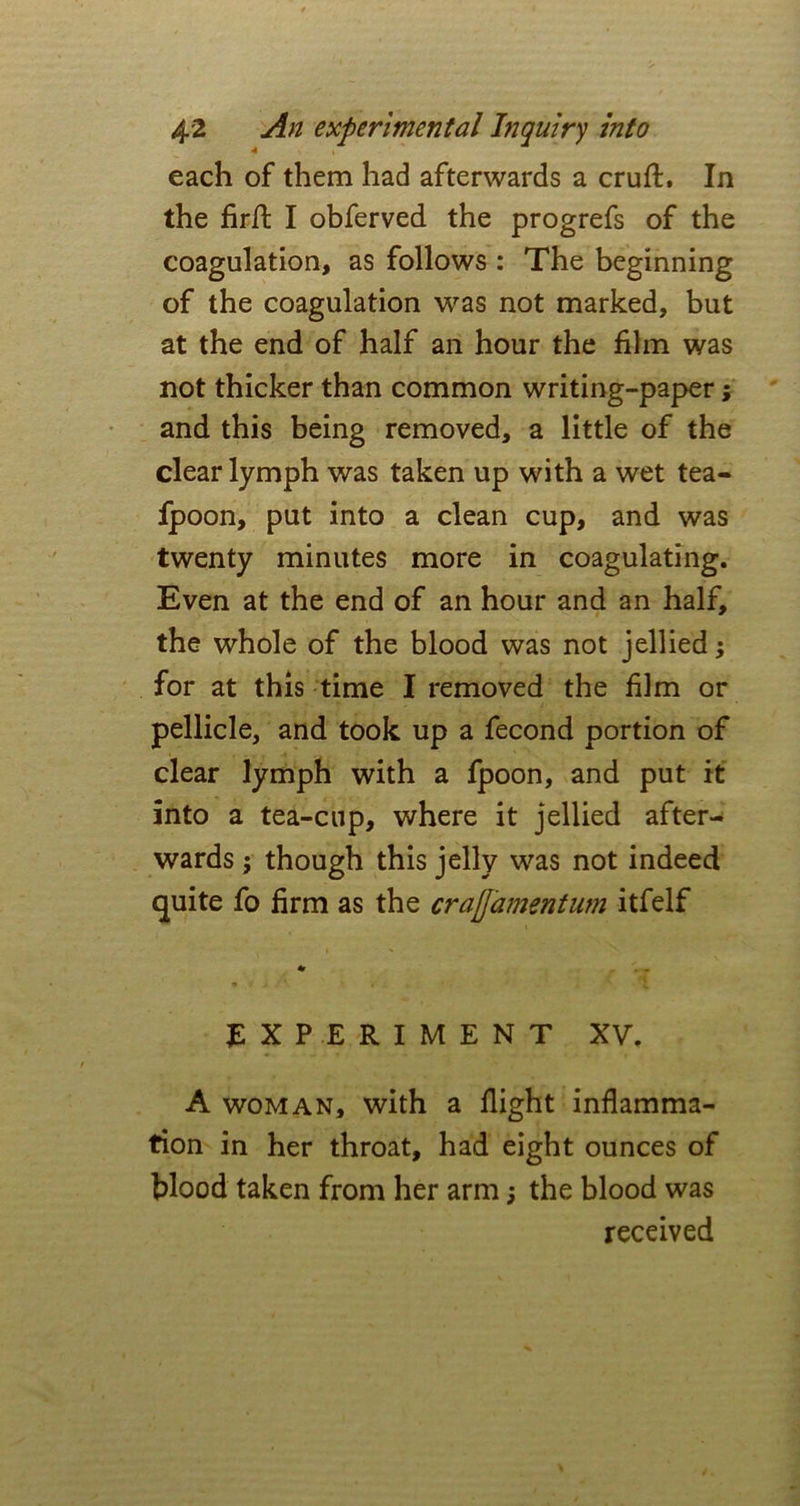 each of them had afterwards a cruft. In the firft I obferved the progrefs of the coagulation, as follows : The beginning of the coagulation was not marked, but at the end of half an hour the film was not thicker than common writing-paper; and this being removed, a little of the clear lymph was taken up with a wet tea- fpoon, put into a clean cup, and was twenty minutes more in coagulating. Even at the end of an hour and an half, the whole of the blood was not jellied; for at this time I removed the film or pellicle, and took up a fecond portion of clear lymph with a fpoon, and put it into a tea-cup, where it jellied after- wards ; though this jelly was not indeed quite fo firm as the crajjamentum itfelf EXPERIMENT XV. A woman, with a flight inflamma- tion in her throat, had eight ounces of blood taken from her arm; the blood was received