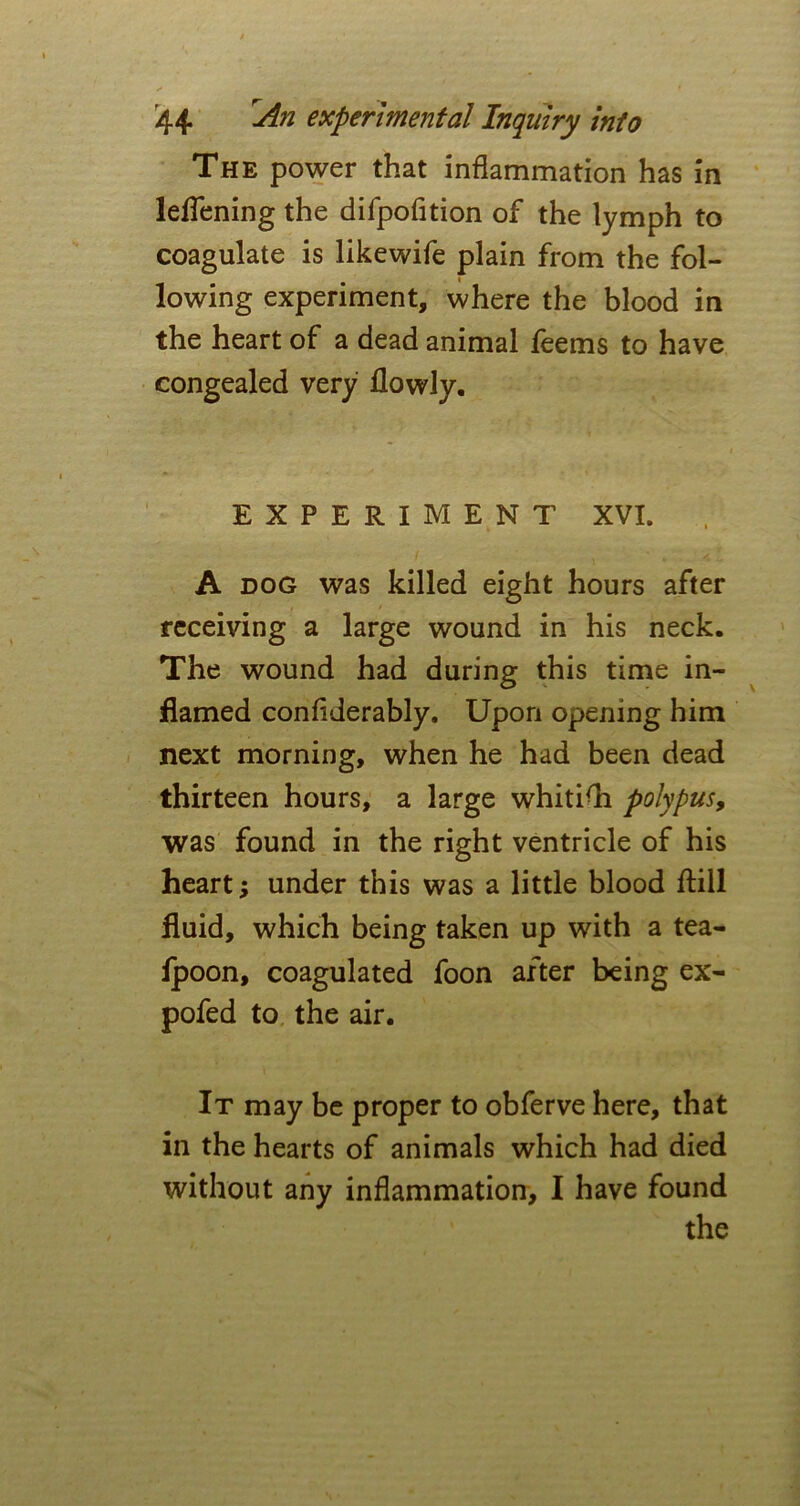 The power that inflammation has in leffening the difpofition of the lymph to coagulate is likewife plain from the fol- lowing experiment, where the blood in the heart of a dead animal feems to have congealed very flowly. EXPERIMENT XVI. A dog was killed eight hours after receiving a large wound in his neck. The wound had during this time in- flamed confiderably. Upon opening him next morning, when he had been dead thirteen hours, a large whiti(h polypus, was found in the right ventricle of his heart; under this was a little blood ftill fluid, which being taken up with a tea- fpoon, coagulated foon after being ex- pofed to the air. It may be proper to obferve here, that in the hearts of animals which had died without any inflammation, I have found the