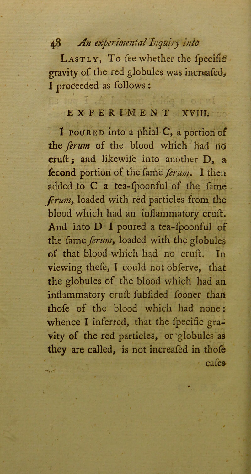 Lastly, To fee whether the fpecifi£ gravity of the red globules was increafed, I proceeded as follows *. n ' ‘ t EXPERIMENT XVIII. I poured into a phial C, a portion of the ferum of the blood which had nc> cruft; and likewife into another D, a fecond portion of the fame ferum. I then added to C a tea-fpoonful of the fame ferum, loaded with red particles from the blood which had an inflammatory cruft. And into D I poured a tea-fpoonful of the fame ferum, loaded with the globules of that blood which had no cruft. In viewing thefe, I could not obferve, that the globules of the blood which had an inflammatory cruft fubfided fooner than thofe of the blood which had none: whence I inferred, that the fpecific gra- vity of the red particles, or 'globules as they are called, is not increafed in thofe cafes>