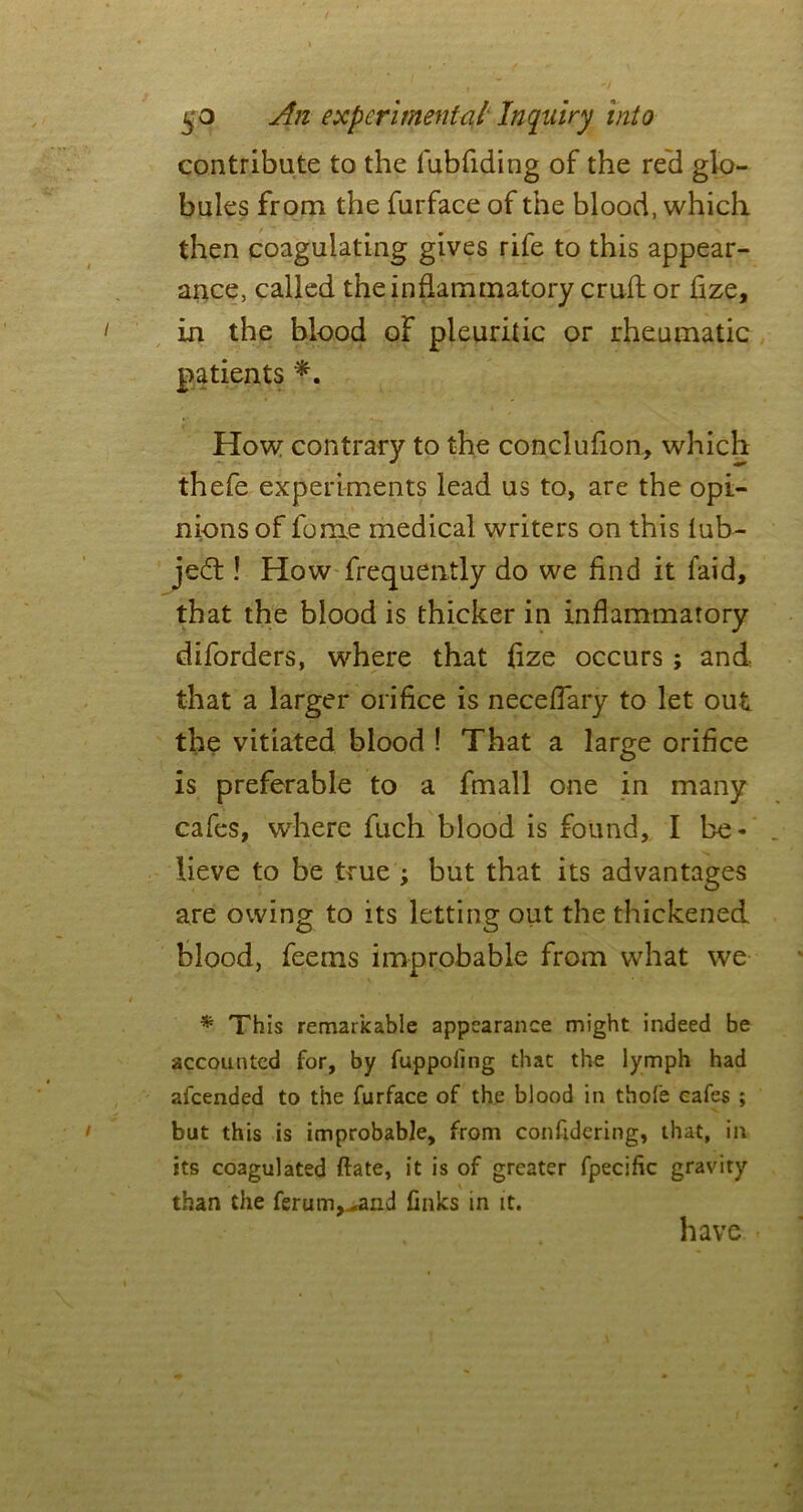 contribute to the fubfiding of the reel glo- bules from the furface of the blood, which then coagulating gives rife to this appear- ance, called the inflammatory cruft or fize, in the blood of pleuritic or rheumatic patients *. How contrary to the conclufion, which thefe experiments lead us to, are the opi- nions of feme medical writers on this iub- jedt! How frequently do we find it faid, that the blood is thicker in inflammatory diforders, where that flze occurs ; and that a larger orifice is neceflary to let out the vitiated blood ! That a large orifice is preferable to a fmall one in many cafes, where fuch blood is found, I be- lieve to be true ; but that its advantages are owing to its letting out the thickened blood, feems improbable from what we * This remarkable appearance might indeed be accounted for, by fuppoling that the lymph had afeended to the furface of the blood in thofe cafes ; but this is improbable, from confrdering, that, in its coagulated ftate, it is of greater fpecific gravity than the ferum^and finks in it. have