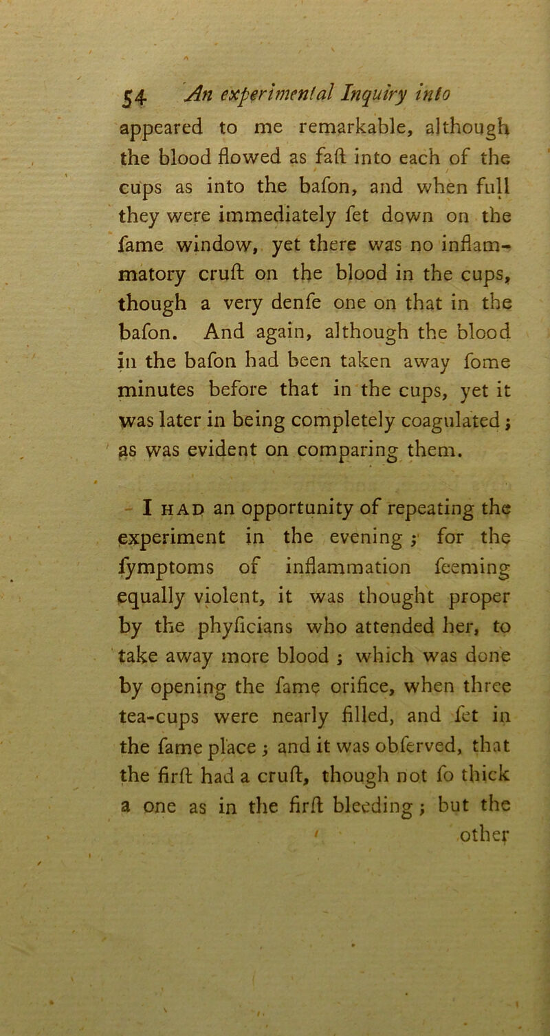 appeared to me remarkable, although the blood flowed as fad into each of the cups as into the bafon, and when full they were immediately fet down on the fame window, yet there was no inflam- matory cruft on the blood in the cups, though a very denfe one on that in the bafon. And again, although the blood in the bafon had been taken away fome minutes before that in the cups, yet it was later in being completely coagulated; as was evident on comparing them. I had an opportunity of repeating the experiment in the evening ; for the fymptoms of inflammation feeming equally violent, it was thought proper by the phyficians who attended her, to ta.ke away more blood ; which was done by opening the fame orifice, when three tea-cups were nearly filled, and fet in the fame place ; and it was obferved, that the firft had a cruft, though not fo thick a one as in the firft bleeding ; but the • other