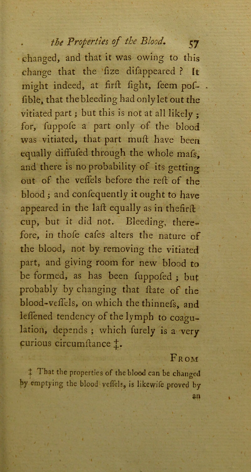 changed, and that it was owing to this change that the Tize difappeared ? ft might indeed, at firft fight, feem pof- . fible, that the bleeding had only let out the vitiated part; but this is not at all likely ; for, fuppofe a part only of the blood was vitiated, that part mull have been equally diffufed through the whole mafs, and there is no probability of its getting out of the velTels before the reft of the > i blood ; and confequently it ought to have appeared in the laid equally as in thefirid cup, but it did not. Bleeding, there- fore, in thofe cafes alters the nature of the blood, not by removing the vitiated part, and giving room for new blood to be formed, as has been fuppofed ; but probably by changing that date of the blood-veficls, on which the thinnefs, and lefiened tendency of the lymph to coagu- lation, depends ; which furely is a very curious circumfiance From t ^ hat the properties of the blood can be changed by emptying the blood veflels, is likevvife proved by an