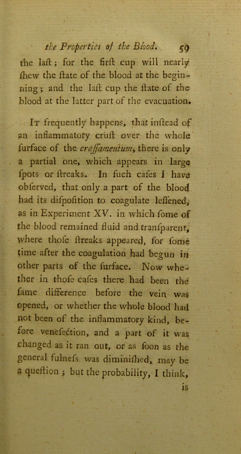 / the Properties of the Blood. eg the laft j for the firft cup will nearly fhew the ftate of the blood at the begin- ning ; and the lafl cup the ftate of the blood at the latter part of the evacuation. It frequently happens, that inftead of an inflammatory cruft over the whole furface of the crajfamentum, there is only a partial one, which appears in large fpots or ftreaks. In fuch cafes I have obferved, that only a part of the blood had its difpofition to coagulate leftened, as in Experiment XV. in which fome of the blood remained fluid and tranfparent, where thofe ftreaks appeared, for fome time after the coagulation had begun in other parts of the furface. Now whe- ther in thofe cafes there had been the fame difference before the vein was opened, or whether the whole blood had not been of the inflammatory kind, be- fore venefedtion, and a part of it was changed as it ran out, or as foon as the. general fulnefs was diminished, may be a cjueftion but the probability, I think. is