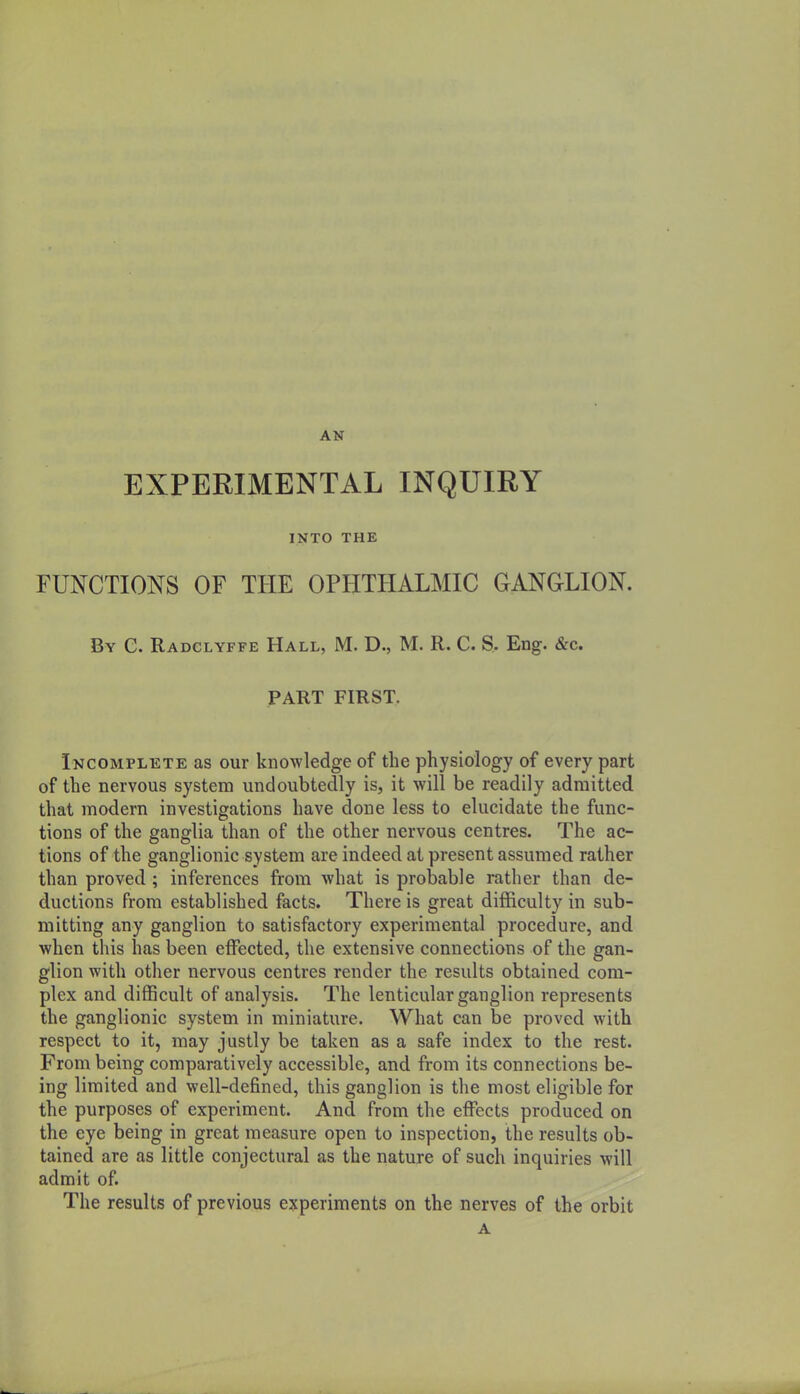 AN EXPERIMENTAL INQUIRY INTO THE FUNCTIONS OF THE OPHTHALMIC GANGLION. By C. Radglyffe Hall, M. D., M. R. C. S. Eng. &c. PART FIRST. Incomplete as our knowledge of the physiology of every part of the nervous system undoubtedly is, it will be readily admitted that modern investigations have done less to elucidate the func- tions of the ganglia than of the other nervous centres. The ac- tions of the ganglionic system are indeed at present assumed rather than proved ; inferences from what is probable rather than de- ductions from established facts. There is great difficulty in sub- mitting any ganglion to satisfactory experimental procedure, and when this has been effected, the extensive connections of the gan- glion with other nervous centres render the results obtained com- plex and difficult of analysis. The lenticular ganglion represents the ganglionic system in miniature. What can be proved with respect to it, may justly be taken as a safe index to the rest. From being comparatively accessible, and from its connections be- ing limited and well-defined, this ganglion is the most eligible for the purposes of experiment. And from the effects produced on the eye being in great measure open to inspection, the results ob- tained are as little conjectural as the nature of such inquiries m\\ admit of. The results of previous experiments on the nerves of the orbit