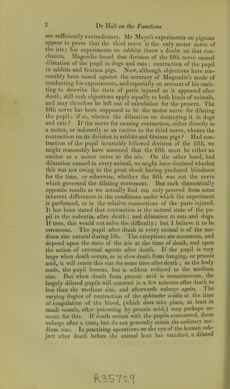 are sufficiently contradictory. Mr Mayo's experiments on pigeons appear to prove that the third nerve is the only motor nerve of the iris; his experiments on rabbits throw a doubt on that con- clusion. Magendie found that division of the fifth nerve caused dilatation of the pupil in dogs and eats ; contraction of the pupil in rabbits and Guinea pigs. Now, although objections have rea- sonably been raised against the accuracy of Magendie's mode of conducting his experiments, and especially on account of his omit- ting to describe the state of parts injured as it appeared after death, still such objections apply equally to both kinds of animals, and may therefore be left out of calculation for the present. The fifth nerve has been supposed to be the motor nerve for dilating the pupil ; if so, whence the dilatation on destroying it in dogs and cats ? If the nerve for causing contraction, either directly as a motor, or indirectly as an excitor to the third nerve, whence the contraction on its division in rabbits and Guinea pigs ? Had con- traction of the pupil invariably followed division of the fifth, we might reasonably have assumed that the fifth must be either an excitor or a motor nerve to the iris. On the other hand, had dilatation ensued in every animal, we might have doubted whether this was not owing to the great shock having produced blindness for the time, or otherwise, whether the fifth was not the nerve which governed the dilating movement. But such diametrically opposite results as we actually find can only proceed from some inherent differences in the conditions under which the experiment is performed, or in the relative connections of the parts injured. It has been stated that contraction is the natural state of the pu- pil in the rodentia, after death ; and dilatation in cats and dogs. If true, this would not solve the difficulty; but I believe it to be erroneous. The pupil after death in every animal is of tbe me- dium size natural during life. The exceptions are numerous, and depend upon the state of the iris at the time of death, and upon the action of external agents after death. If the pupil is very large when death occurs, as in slow death from hanging, or prussic acid, it will retain this size for some time after death ; as the body cools, the pupil lessens, but is seldom reduced to the medium size. But when death from prussic acid is instantaneous, the largely dilated pupils will contract in a few minutes after death to less than the medium size, and afterwards enlarge again. The varying degree of contraction of the sphincter iridis at the time of coagulation of the blood, (which does take place, at least in small vessels, after poisoning by prussic acid,) may perhaps ac- count for this. If death occurs with the pupils contracted, these enlarge after a time, but do not generally attain the ordinary me- dium size. In practising operations on the eye of the human sub- ject after death before the animal heat has vanished, a dilated