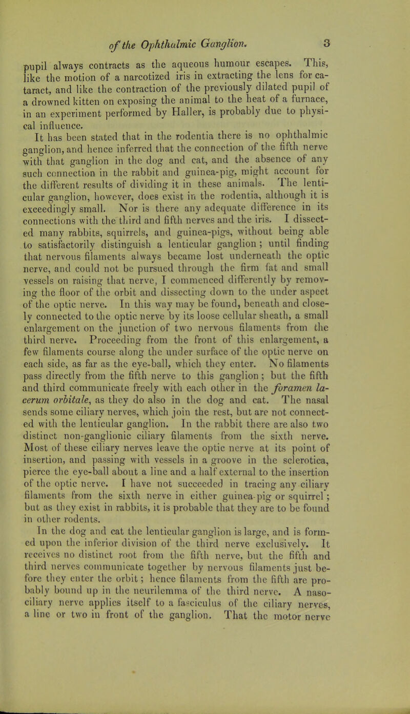 pupil always contracts as the aqueous humour escapes. This, like the motion of a narcotized iris in extracting the lens for ca- taract, and like the contraction of the previously dilated pupil of a drowned kitten on exposing the animal to the heat of a furnace, in an experiment performed by Haller, is probably due to physi- cal influence. It has been stated that in the rodentia there is no ophthalmic ganglion, and hence inferred that the connection of the fifth nerve with that ganglion in the dog and cat, and the absence of any such connection in the rabbit and guinea-pig, might account for the different results of dividing it in these animals. The lenti- cular ganglion, however, does exist in the rodentia, although it is exceedingly small. Nor is there any adequate difference in its connections with the third and fifth nerves and the iris. I dissect- ed many rabbits, squirrels, and guinea-pigs, without being able to satisfactorily distinguish a lenticular ganglion ; until finding that nervous filaments always became lost underneath the optic nerve, and could not be pursued through the firm fat and small vessels on raising that nerve, I commenced differently by remov- ing the floor of the orbit and dissecting down to the under aspect of the optic nerve. In this way may be found, beneath and close- ly connected to the optic nerve by its loose cellular sheath, a small enlargement on the junction of two nervous filaments from the third nerve. Proceeding from the front of this enlargement, a few filaments course along the under surface of the optic nerve on each side, as far as the eye-bail, which they enter. No filaments pass directly from the fifth nerve to this ganglion; but the fifth and third communicate freely with each other in the foramen la- cerum orbitale, as they do also in the dog and cat. The nasal sends some ciliary nerves, which join the rest, but are not connect- ed with the lenticular ganglion. In the rabbit there are also two distinct non-ganglionic ciliary filaments from the sixth nerve. Most of these ciliary nerves leave the optic nerve at its point of insertion, and passing with vessels in a groove in the sclerotica, pierce the eye-ball about a line and a half external to the insertion of the optic nerve. I have not succeeded in tracing any ciliary filaments from the sixth nerve in either guinea-pig or squirrel; but as they exist in rabbits, it is probable that they are to be found in other rodents. In tiie dog and cat the lenticular ganglion is large, and is form- ed upon the inferior division of the third nerve exclusively. It receives no distinct root from the fifth nerve, but the fifth and third nerves communicate together by nervous filaments just be- fore they enter the orbit; hence filaments from the fifth are pro- bably bound up in the neurilemma of the third nerve. A naso- ciliary nerve applies itself to a fasciculus of the ciliary nerves, a line or two in front of the ganglion. That the motor nerve