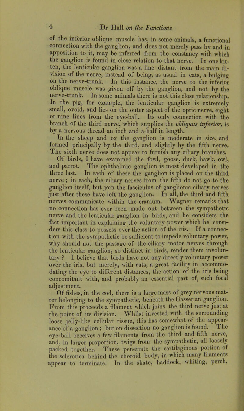 of the inferior oblique muscle lias, in some animals, a functional connection with the ganglion, and does not merely pass by and in apposition to it, may be inferred from the constancy with which the ganglion is found in close relation to that nerve. In one kit- ten, the lenticular ganglion was a line distant from the main di- vision of the nerve, instead of being, as usual in cats, a bulging on the nerve-trunk. In this instance, the nerve to the inferior oblique muscle was given off by the ganglion, and not by the nerve-trunk. In some animals there is not this close relationship. In the pig, for example, the lenticular ganglion is extremely small, ovoid, and lies on the outer aspect of the optic nerve, eight or nine lines from the eye-ball. Its only connection with the branch of the third nerve, which supplies the obliquus inferior, is by a nervous thread an inch and a-half in length. In the sheep and ox the ganglion is moderate in size, and formed principally by the third, and slightly by the fifth nerve. The sixth nerve does not appear to furnish any ciliary branches. Of birds, I have examined the fowl, goose, duck, hawk, owl, and parrot. The ophthalmic ganglion is most developed in the three last. In each of these the ganglion is placed on the third nerve; in each, the ciliary nerves from the fifth do not go to the ganglion itself, but join the fasciculus of ganglionic ciliary nerves just after these have left the ganglion. In all, the third and fifth nerves communicate within the cranium. Wagner remarks that no connection has ever been made out between the sympathetic nerve and the lenticular ganglion in birds, and he considers the fact important in explaining the voluntary power which he consi- ders this class to possess over the action of the iris. If a connec- tion with the sympathetic be sufficient to impede voluntary power, ■why should not the passage of the ciliary motor nerves through the lenticular ganglion, so distinct in birds, render them involun- tary ? I believe that birds have not any directly voluntary power over the iris, but merely, with cats, a great facility in accommo- dating the eye to different distances, the action of the iris being concomitant with, and probably an essential part of, such focal adjustment. Of fishes, in the cod, there is a large mass of grey nervous niat- ter belonging to the sympathetic, beneath theGasserian ganglion. From this proceeds a filament which joins the third nerve just at the point of its division. Whilst invested with the surrounding loose jelly-like cellular tissue, this has somewhat of the appear- ance of a ganglion ; but on dissection no ganglion is found. The eye-ball receives a few filaments from the third and fifth nerve, and, in larger proportion, twigs from the sympathetic, all loosely packed together. These penetrate the cartilaginous portion of the sclerotica behind the choroid body, in which many filaments appear to terminate. In the skate, haddock, whiting, perch.