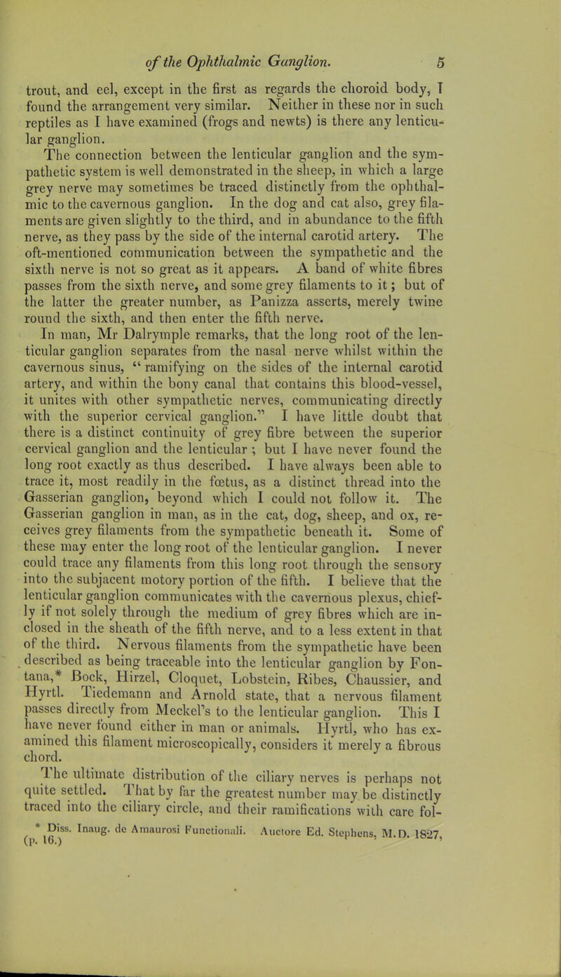 trout, and eel, except in the first as regards the choroid body, T found the arrangement very similar. Neither in these nor in such reptiles as I have examined (frogs and newts) is there any lenticu- lar ganglion. The connection between the lenticular ganglion and the sym- pathetic system is well demonstrated in the sheep, in which a large grey nerve may sometimes be traced distinctly from the ophthal- mic to the cavernous ganglion. In the dog and cat also, grey fila- ments are given slightly to the third, and in abundance to the fifth nerve, as they pass by the side of the internal carotid artery. The oft-mentioned communication between the sympathetic and the sixth nerve is not so great as it appears. A band of white fibres passes from the sixth nerve, and some grey filaments to it; but of the latter the greater number, as Panizza asserts, merely twine round the sixth, and then enter the fifth nerve. In man, Mr Dalrymple remarks, that the long root of the len- ticular ganglion separates from the nasal nerve whilst within the cavernous sinus,  ramifying on the sides of the internal carotid artery, and within the bony canal that contains this blood-vessel, it unites with other sympathetic nerves, communicating directly with the superior cervical ganglion. I have little doubt that there is a distinct continuity of grey fibre between the superior cervical ganglion and the lenticular ; but I have never found the long root exactly as thus described. I have always been able to trace it, most readily in the foetus, as a distinct thread into the Gasserian ganglion, beyond which I could not follow it. The Gasserian ganglion in man, as in the cat, dog, sheep, and ox, re- ceives grey filaments from the sympathetic beneath it. Some of these may enter the long root of the lenticular ganglion. I never could trace any filaments from this long root through the sensory into the subjacent motory portion of the fifth. I believe that the lenticular ganglion communicates with the cavernous plexus, chief- ly if not solely through the medium of grey fibres which are in- closed in the sheath of the fifth nerve, and to a less extent in that of the third. Nervous filaments from the sympathetic have been described as being traceable into the lenticular ganglion by Fon- tana,* Bock, Hirzel, Cloquet, Lobstein, Ribes, Chaussier, and Hyrtl. Tiedemann and Arnold state, that a nervous filament passes directly from Meckel's to the lenticular ganglion. This I have never found either in man or animals. Hyrtl, who has ex- amined this filament microscopically, considers it merely a fibrous chord. The ultimate distribution of the ciliary nerves is perhaps not quite settled. That by far the greatest number may be distinctly traced into the ciliary circle, and their ramifications with care fol- • Diss. Inaug. de Amaurosi Functionali. Auctore Ed. Stephens, M.D. 1827,