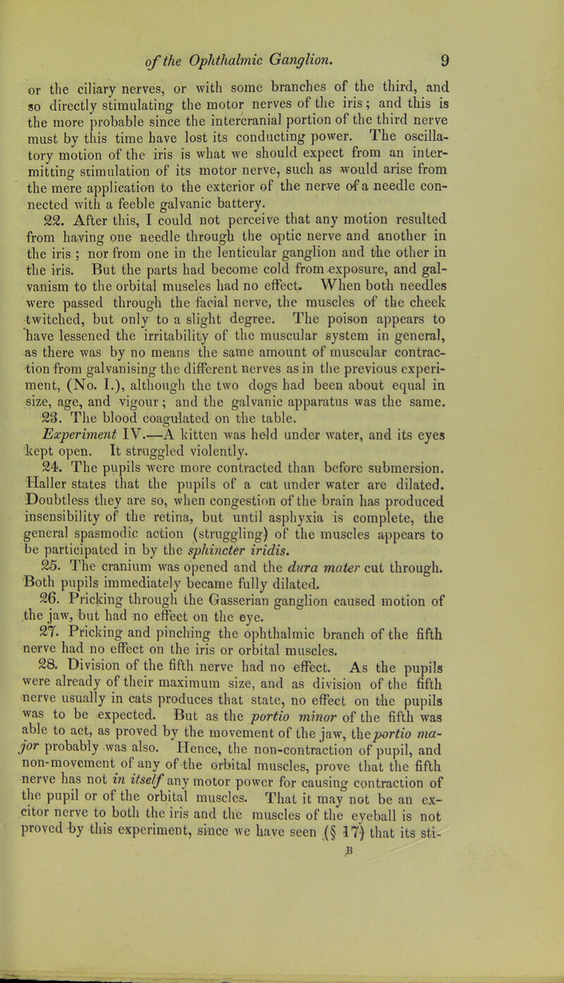 or tlie ciliary nerves, or with some branches of the third, and so directly stimulating the motor nerves of the iris; and this is the more probable since the intercranial portion of the third nerve must by this time have lost its conducting power. The oscilla- tory motion of the iris is what we should expect from an inter- mitting stimulation of its motor nerve, such as would arise from the mere application to the exterior of the nerve of a needle con- nected with a feeble galvanic battery. 22. After this, I could not perceive that any motion resulted from having one needle through the ojatic nerve and another in the iris ; nor from one in the lenticular ganglion and the other in the iris. But the parts had become cold from exposure, and gal- vanism to the orbital muscles had no effect. When both needles were passed through the facial nerve, the muscles of the cheek twitched, but only to a slight degree. The poison appears to have lessened the irritability of the muscular system in general, as there was by no means the same amount of muscular contrac- tion from galvanising the different nerves as in the previous experi- ment, (No. I.), although the two dogs had been about equal in size, age, and vigour; and the galvanic apparatus was the same. 23. The blood coagulated on the table. Experiment IV.—A kitten was held under water, and its eyes kept open. It straggled violently. 24. The pupils were more contracted than before submersion. Haller states that the pupils of a cat under water are dilated. Doubtless they are so, when congestion of the brain has produced insensibility of the retina, but until asphyxia is complete, the general spasmodic action (struggling) of the muscles appears to be participated in by the sphincter iridis. 25. The cranium was opened and the dura mater cut through. Both pupils immediately became fully dilated. 26. Pricking through the Gasserian ganglion caused motion of the jaw, but had no effect on the eye. 2T. Pricking and pinching the ophthalmic branch of the fifth nerve had no effect on the iris or orbital muscles. 28. Division of the fifth nerve had no effect. As the pupils were already of their maximum size, and as division of the fifth nerve usually in cats produces that state, no effect on the pupils was to be expected. But as the portio minor of the fifth was able to act, as proved by the movement of the jaw, portio ma- jor probably was also. Hence, the non-contraction of pupil, and non-movement of any of the orbital muscles, prove that the fifth nerve has not in itself ^wy motor power for causing contraction of the pupil or of the orbital muscles. That it may not be an ex- citer nerve to both the iris and the muscles of the eyeball is not proved-by this experiment, since wc have seen .(§ 17) that its sti-