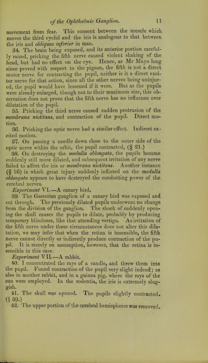 movement from fear. This consent between the muscle which moves the third eyelid and the iris is analogous to that between the iris and ohliquus inferior in man. 34. The brain being exposed, and its anterior portion careful- ly raised, pricking the fifth nerve caused violent shaking of the head, but had no effect on the eye. Hence, as Mr Mayo long since proved with respect to the pigeon, the fifth is not a direct motor nerve for contracting the pupil, neither is it a direct exci- ter nerve for that action, since all the other nerves being uninjur- ed, the pupil would have lessened if it were. But as the pupils were already enlarged, though not to their maximum size, this ob- servation does not prove that the fifth nerve has no influence over dilatation of the pupil. 35. Pricking the third nerve caused sudden protrusion of the memhrana nictitans, and contraction of the pupil. Direct mo- tion. 36. Pricking the optic nerve had a similar effect. Indirect ex- cited motion. 37. On passing a needle down close to the outer side of the optic nerve within the orbit, the pupil contracted, (§ 21.) 38. On destroying the medulla oblongata, the pupils became suddenly still more dilated, and subsequent irritation of any nerve failed to affect the iris or memhrana nictitans. Another instance (§ 16) in which great injury suddenly inflicted on the medulla oblongata appears to have destroyed the conducting power of the cerebral nerves. Experiment VI.—A canary bird. 39- The Gasserian ganglion of a canary bird was exposed and cut through. The previously dilated pupils underwent no change from the division of the ganglion. The shock of suddenly open- ing the skull causes the pupils to dilate, probably by producing temporary blindness, like that attending vertigo. As irritation of the fifth nerve under these circumstances does not alter this dila- tation, we may infer that when the retina is insensible, the fifth nerve cannot directly or indirectly produce contraction of the pu- pil. It is merely an assumption, however, that the retina is in- sensible in this case. Experiment VII.—A rabbit. 40. I concentrated the rays of a candle, and threw them into the pupil. Found contraction of the pupil very slight indeed ; as also in another rabbit, and in a guinea pig, where the rays of the sun were employed. In the rodentia, the iris is extremely slug- gish. 41. The skull was opened. The pupils slightly contracted. (§ 39.) 42. The upper portion of the cerebral hemispheres was removed.