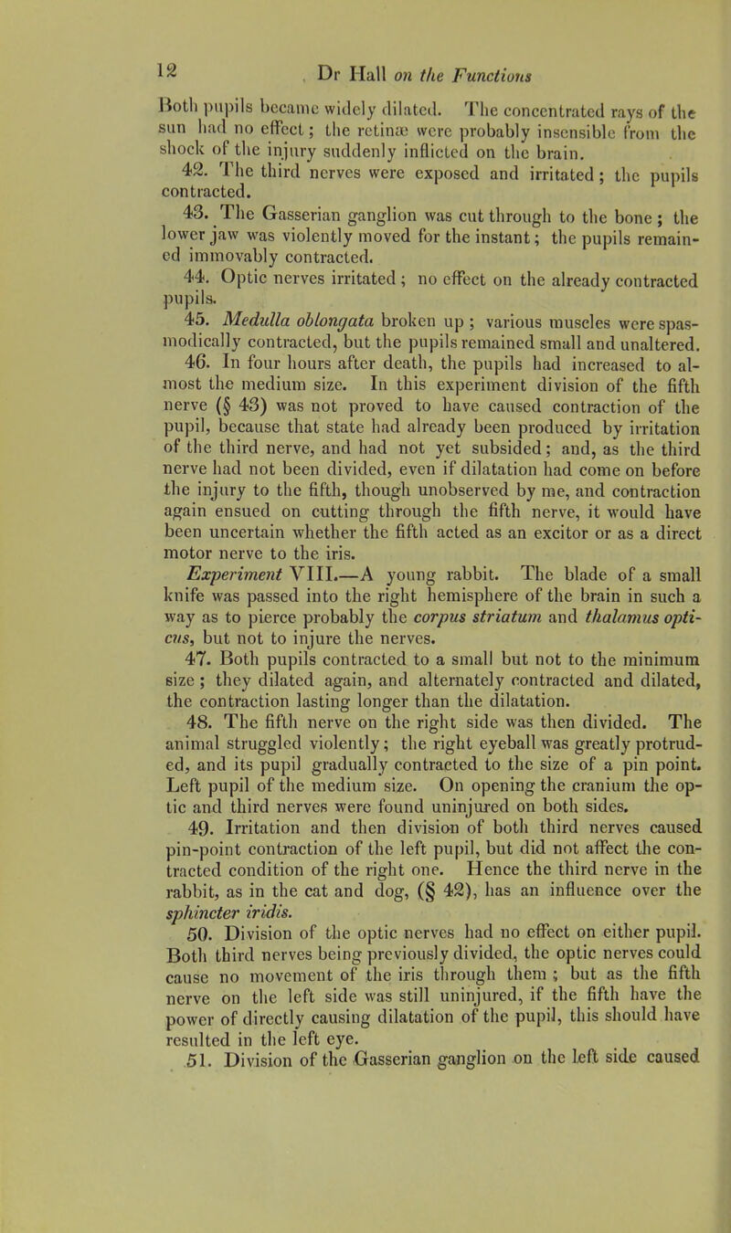 Both pupils became widely dilated. The concentrated rays of the sun had no effect; the retinae were probably insensible from the shock of the injury suddenly inflicted on the brain. 42. The third nerves were exposed and irritated; the pupils contracted. 43. The Gasserian ganglion was cut through to the bone; the lower jaw was violently moved for the instant; the pupils remain- ed immovably contracted. 44. Optic nerves irritated; no effect on the already contracted pupils. 45. Medulla oblongata broken up ; various muscles were spas- modically contracted, but the pupils remained small and unaltered. 46. In four hours after death, the pupils had increased to al- most the medium size. In this experiment division of the fifth nerve (§ 43) was not proved to have caused contraction of the pupil, because that state had already been produced by irritation of the third nerve, and had not yet subsided; and, as the third nerve had not been divided, even if dilatation had come on before the injury to the fifth, though unobserved by me, and contraction again ensued on cutting through the fifth nerve, it would have been uncertain whether the fifth acted as an excitor or as a direct motor nerve to the iris. Experiment VIII.—A young rabbit. The blade of a small knife was passed into the right hemisphere of the brain in such a way as to pierce probably the corpus striatum and thalamus opti- cus, but not to injure the nerves. 47. Both pupils contracted to a small but not to the minimum size ; they dilated again, and alternately contracted and dilated, the contraction lasting longer than the dilatation. 48. The fifth nerve on the right side was then divided. The animal struggled violently; the right eyeball was greatly protrud- ed, and its pupil gradually contracted to the size of a pin point. Left pupil of the medium size. On opening the cranium the op- tic and third nerves were found uninjured on both sides. 49. Irritation and then division of both third nerves caused pin-point contraction of the left pupil, but did not affect the con- tracted condition of the right one. Hence the third nerve in the rabbit, as in the cat and dog, (§ 42), has an influence over the sphincter iridis. 50. Division of the optic nerves had no effect on either pupil. Both third nerves being previously divided^ the optic nerves could cause no movement of the iris tlirough them ; but as the fifth nerve on the left side was still uninjured, if the fifth have the power of directly causing dilatation of the pupil, this should have resulted in the left eye. .51. Division of the Gasserian ganglion on the left side caused