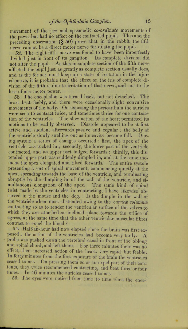 InoVcraent of the jaw and spasmodic co-ordinate movements of the paws, but had no effect on the contracted pupil. This and the preceding observation (§ 50) prove that in the rabbit the fifth nerve cannot be a direct motor nerve for dilating the pupil. 52. The right fifth nerve was found to have been imperfectly divided just in front of its ganglion. Its complete division did not alter the pupil. As this incomplete section of the fifth nerve affected the pupil just as greatly as complete section usually does, and as the former must keep up a state of irritation in the injur- ed nerve, it is probable that the effect on the iris of complete di- vision of the fifth is due to irritation of that nerve, and not to the loss of any motor power. 53. The encephalon was turned back, but not detached. The heart beat feebly, and there were occasionally slight convulsive movements of the body. On exposing the pericardium the auricles were seen to contract twice, and sometimes thrice for one contrac- tion of the ventricles. The slow action of the heart permitted its motions to be readily observed. Diastole appeared to be at first active and sudden, afterwards passive and regular; the belly of the ventricle slowly swelling out as its cavity became full. Dur- ing systole a series of changes occurred: first, the apex of the ventricle vvas tucked in ; secondly, the lower part of the ventricle contracted, and its upper part bulged forwards ; thirdly, this dis- tended upper part was suddenly dimpled in, and at the same mo- ment the apex elongated and tilted forwards. The entire systole presenting a sort of spiral movement, commencing quietly at the apex, spreading towards the base of the ventricle, and terminating abruptly by the dimpling in of the wall of the ventricle, and si- multaneous elongation of the apex. The same kind of spiral twist made by the ventricles in contracting, I have likewise ob- served in the mouse and the dog. Is the dimple in the wall of the ventricle when most distended owing to the carnece columna contracting so as to render the ventricular surface of the valves to which they are attached an inclined plane towards the orifice of egress, at the same time that the other ventricular muscular fibres contract to expel the blood ? 54. Half-an-hour had now elapsed since the brain was first ex- posed ; the action of the ventricles had become very tardy. A • probe was pushed down the vertebral canal in front of the oblono- and spinal chord, and left there. For three minutes there was no eflTect, then increased action of the heart, very rapid but feeble. In forty minutes from the first exposure of the'brain the ventricles ceased to act. On pressing them so as to expel part of their con- tents, they twice recommenced contracting, and beat three or four times. In 46 minutes the auricles ceased to act. 55. The eyes were noticed from time to time when the ence-