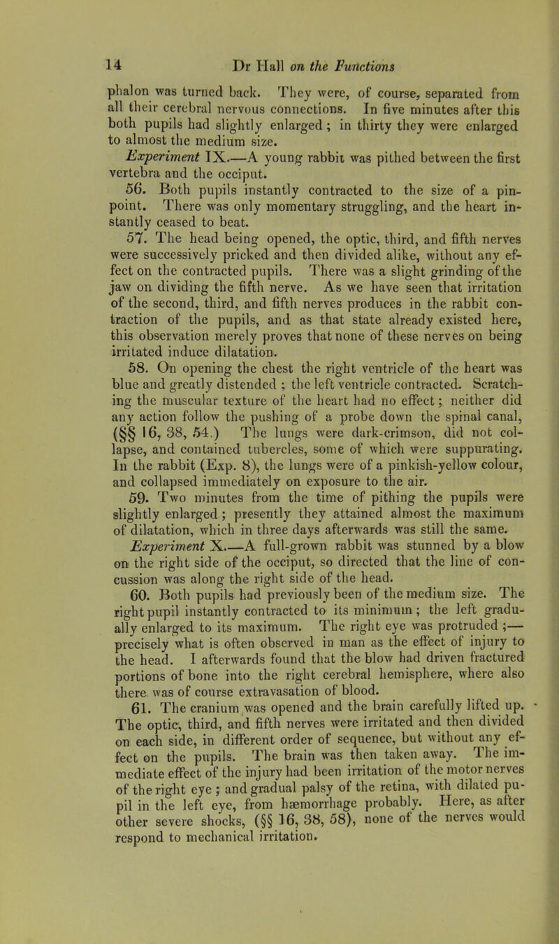 plialon was turned back. They were, of course, separated from all their cerebral nervous connections. In five minutes after this both pupils had slightly enlarged ; in thirty they were enlarged to almost the medium size. Experiment IX.—A young rabbit was pithed between the first vertebra and the occiput. 56. Both pupils instantly contracted to the size of a pin- point. There was only momentary struggling, and the heart in- stantly ceased to beat. 57. The head being opened, the optic, third, and fifth nerves were successively pricked and then divided alike, without any ef- fect on the contracted pupils. There was a slight grinding of the jaw on dividing the fifth nerve. As we have seen that irritation of the second, third, and fifth nerves produces in the rabbit con- traction of the pupils, and as that state already existed here, this observation merely proves that none of these nerves on being irritated induce dilatation. 68. On opening the chest the right ventricle of the heart was blue and greatly distended ; the left ventricle contracted. Scratch- ing the muscular texture of the heart had no effect; neither did any action follow the pushing of a probe down the spinal canal, {§§ 16, 38, .54.) The lungs were dark-crimson, did not col- lapse, and contained tubercles, some of which were suppurating. In the rabbit (Exp. 8), the lungs were of a pinkish-yellow colour, and collapsed immediately on exposure to the air. 59. Two minutes from the time of pithing the pupils were slightly enlarged; presently they attained almost the maximum of dilatation, which in three days afterwards was still the same. Experiment X A full-grown rabbit was stunned by a blow on the right side of the occiput, so directed that the line of con- cussion was along the right side of the head. 60. Both pupils had previously been of the medium size. The right pupil instantly contracted to its minimum; the left gradu- ally enlarged to its maximum. The right eye was protruded ;— precisely what is often observed in man as the eflfect of injury to the head. I afterwards found that the blow had driven fractured portions of bone into the right cerebral hemisphere, where also there was of course extravasation of blood. 61. The cranium was opened and the brain carefully lifted up. The optic, third, and fifth nerves were irritated and then divided on each side, in different order of sequence, but without any ef- fect on the pupils. The brain was then taken away. The im- mediate eflTect of the injury had been irritation of the motor nerves of the right eye ; and gradual palsy of the retina, with dilated pu- pil in the left eye, from haemorrhage probably. Here, as after other severe shocks, (§§ 16, 38, 58), none of the nerves would respond to mechanical irritation.