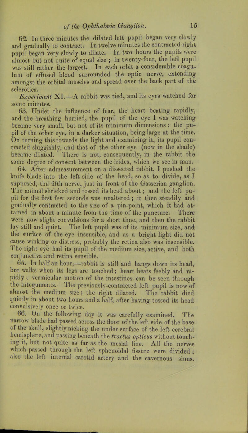 62. In three minutes the dilated left pupil began very slowly and gradually to dontfaet. In twelve minutes the contracted right pupil began very slowly to dilate. In two hours the pupils were almost but not quite of equal size ; in twenty-four, the left pupil was still rather the largest. In each orbit a considerable coagu- lum of effused blood surrounded the optic nerve, extending amongst the orbital muscles and spread over the back part of the sclerotica. Experiment XI.—A rabbit was tied, and its eyes watched for some minutes. 63. Under the influence of fear, the heart beating rapidly, and the breathing hurried, the pupil of the eye 1 was watching became very small, but not of its minimum dimensions ; the pu- pil of the other eye, in a darker situation, being large at the time. On turning this towards the light and examining it, its pupil con- tracted sluggishly, and that of the other eye (now in the shade) became dilated. There is not, consequently, in the rabbit the same degree of consent between the irides, which we see in man. 64. After admeasurement on a dissected rabbit, I pushed the knife blade into the left side of the head, so as to divide, as I supposed, the fifth nerve, just in front of the Gasserian ganglion. The animal shrieked and tossed its head about; and the left pu- pil for the first few seconds was unaltered; it then steadily and gradually contracted to the size of a pin-point, wliich it had at- tained in about a minute from the time of the puncture. There were now slight convulsions for a short time, and then the rabbit lay still and quiet. The left pupil was of its minimum size, and the surface of the eye insensible, and as a bright light did not cause winking or distress, probably the retina also was insensible. The right eye had its pupil of the medium size, active, and both conjunctiva and retina sensible. 65. In half an hour,—rabbit is still and hangs down its head, but walks when its legs are touched; heart beats feebly and ra- pidly ; vermicular motion of the intestines can be seen through the integuments. The previously-contracted left pupil is now of almost the medium size; the right dilated. The rabbit died quietly in about two hours and a half, after having tossed its head convulsively once or twice. 66. On the following day it was carefully examined. The narrow blade had passed across the floor of the left side of the base of the skull, slightly nicking the under surface of the left cerebral hemisphere, and passing beneath the tractus opticus without touch- ing it, but not quite as far as the mesial line. All the nerves which passed through the left sphenoidal fissure were divided ; also the left internal carotid artery and the cavernous sinus.