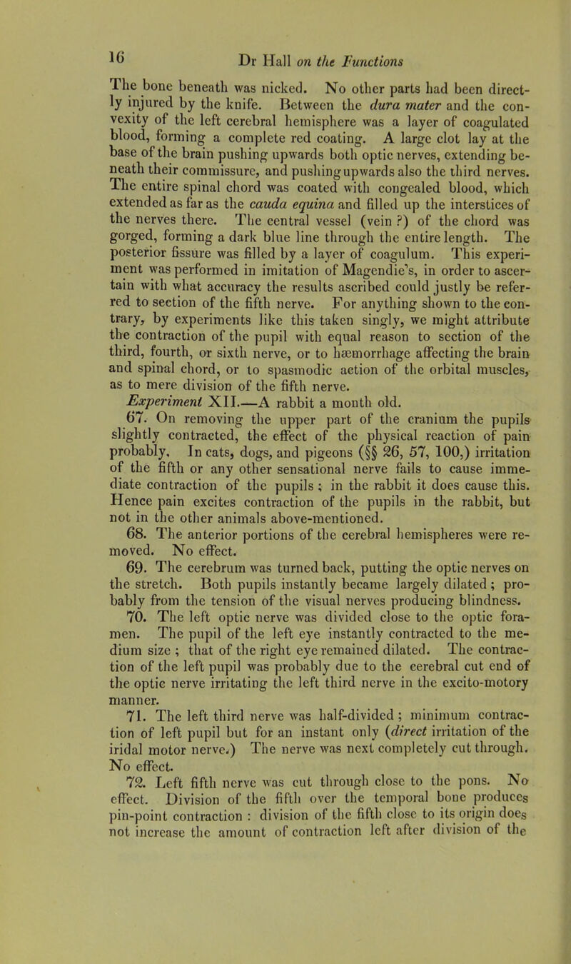 The bone beneath was nicked. No other parts had been direct- ly injured by the knife. Between the dura mater and the con- vexity of the left cerebral hemisphere was a layer of coagulated blood, forming a complete red coating. A large clot lay at the base of the brain pushing upwards both optic nerves, extending be- neath their commissure, and pushing upwards also the third nerves. The entire spinal chord was coated with congealed blood, which extended as far as the cauda equina and filled up the interstices of the nerves there. The central vessel (vein ?) of the chord was gorged, forming a dark blue line through the entire length. The posterior fissure was filled by a layer of coagulum. This experi- ment was performed in imitation of MagendieX in order to ascer- tain with what accuracy the results ascribed could justly be refer- red to section of the fifth nerve. For anything shown to the con- trary, by experiments like this taken singly, we might attribute the contraction of the pupil with equal reason to section of the third, fourth, or sixth nerve, or to haemorrhage affecting the brain and spinal chord, or to spasmodic action of the orbital muscles, as to mere division of the fifth nerve. Experiment XII A rabbit a month old. 67. On removing the upper part of the cranium the pupils slightly contracted, the effect of the physical reaction of pain probably. In cats, dogs, and pigeons (§§ 26, 57, 100,) irritation of the fifth or any other sensational nerve fails to cause imme- diate contraction of the pupils ; in the rabbit it does cause this. Hence pain excites contraction of the pupils in the rabbit, but not in the other animals above-mentioned. 68. The anterior portions of the cerebral hemispheres were re- moved. No effect. 69. The cerebrum was turned back, putting the optic nerves on the stretch. Both pupils instantly became largely dilated ; pro- bably from the tension of the visual nerves producing blindness. 70. The left optic nerve was divided close to the optic fora- men. The pupil of the left eye instantly contracted to the me- dium size ; that of the right eye remained dilated. The contrac- tion of the left pupil was probably due to the cerebral cut end of the optic nerve irritating the left third nerve in the excito-motory manner. 71. The left third nerve was half-divided ; minimum contrac- tion of left pupil but for an instant only {direct irritation of the iridal motor nerve.) The nerve was next completely cut through. No effect. 72. Left fifth nerve was cut through close to the pons. No effect. Division of the fifth over the temporal bone produces pin-point contraction : division of the fifth close to its origin does not increase the amount of contraction left after division of the