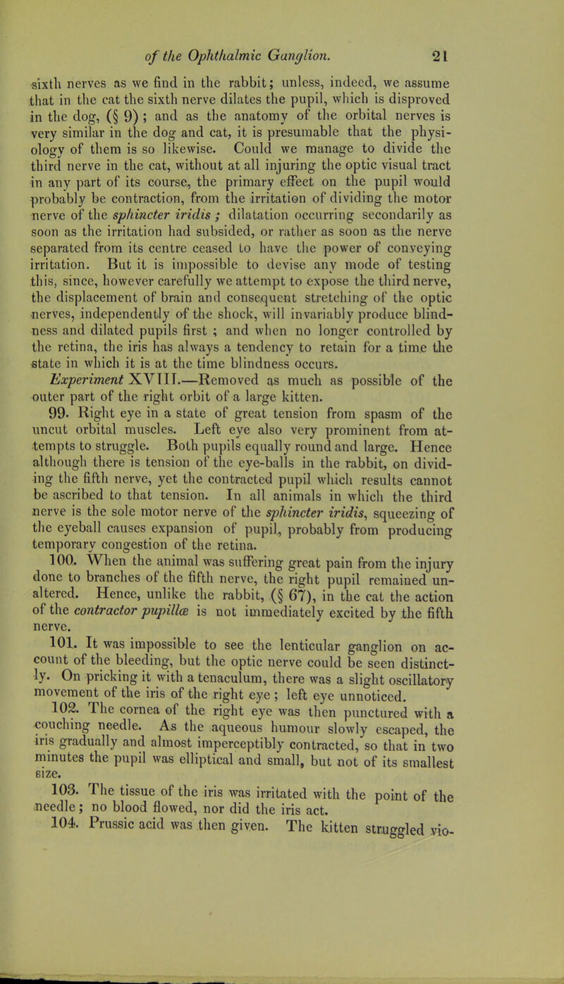 sixth nerves as we find in the rabbit; unless, indeed, we assume that in the cat the sixth nerve dilates the pupil, which is disproved in the dog, (§ 9) ; and as the anatomy of the orbital nerves is very similar in the dog and cat, it is presumable that the physi- ology of them is so likewise. Could we manage to divide the third nerve in the cat, without at all injuring the optic visual tract in any part of its course, the primary effect on the pupil would probably be contraction, from the irritation of dividing the motor nerve of the sphincter iridis ; dilatation occurring secondarily as soon as the irritation had subsided, or ratlier as soon as the nerve separated from its centre ceased to have the power of conveying irritation. But it is impossible to devise any mode of testing this, since, however carefully we attempt to expose the third nerve, the displacement of brain and consequent stretching of the optic ■nerves, independently of the shock, will invariably produce blind- ness and dilated pupils first ; and when no longer controlled by the retina, the iris has always a tendency to retain for a time tlie «tate in which it is at the time blindness occurs. Experiment XVTII.—Removed as much as possible of the outer part of the right orbit of a large kitten. 99. Right eye in a state of great tension from spasm of the uncut orbital muscles. Left eye also very prominent from at- tempts to struggle. Both pupils equally round and large. Hence although there is tension of the eye-balls in the rabbit, on divid- ing the fifth nerve, yet the contracted pupil which results cannot be ascribed to that tension. In all animals in which the third nerve is the sole motor nerve of the sphincter iridis, squeezing of the eyeball causes expansion of pupil, probably from producing temporary congestion of the retina. 100. When the animal was suffering great pain from the injury done to branches of the fifth nerve, the right pupil remained un- altered. Hence, unlike the rabbit, (§ 67), in the cat the action of the contractor pupillce is not immediately excited by the fifth nerve. 101. It was impossible to see the lenticular ganglion on ac- count of the bleeding, but the optic nerve could be seen distinct- ly. On pricking it with a tenaculum, there was a slight oscillatory movement of the iris of the right eye ; left eye unnoticed. 102. The cornea of the right eye was then punctured with a couchmg needle. As the aqueous humour slowly escaped, the ms gradually and almost imperceptibly contracted, so that in two mmutes the pupil was elliptical and small, but not of its smallest size. 103. The tissue of the iris was irritated with the point of the needle; no blood flowed, nor did the iris act. 104. Prussic acid was then given. The kitten struggled vio-