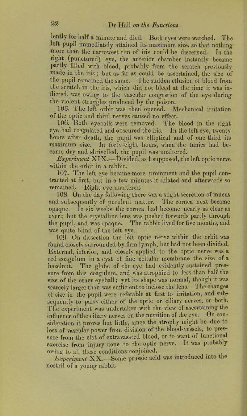 lently for half a minute and died. Both eyes were watched. The left pupil immediately attained its maximum size, so that nothing more than the narrowest rim of iris could be discerned. In the right (punctured) eye, the anterior chamber instantly became partly filled with blood, probably from the scratch previously made in the iris; but as far as could be ascertained, the size of the pupil remained the same. The sudden effusion of blood from the scratch in the iris, which did not bleed at the time it was in- flicted, was owing to the vascular congestion of the eye during the violent struggles produced by the poison. 105. The left orbit was then opened. Mechanical irritation of the optic and third nerves caused no effect. 106. Both eyeballs were removed. The blood in the right eye had coagulated and obscured the iris. In the left eye, twenty hours after death, the pupil was elliptical and of one-third its maximum size. In forty-eight hours, when the tunics had be- come dry and shrivelled, the pupil was unaltered. Experiment XIX.—Divided, as I supposed, the left optic nerve within the orbit in a rabbit. 107. The left eye became more prominent and the pupil con- tracted at first, but in a few minutes it dilated and afterwards so remained. Right eye unaltered. 108. On the day following there was a slight secretion of mucus and subsequently of purulent matter. The cornea next became opaque. In six weeks the cornea had become nearly as clear as ever; but the crystalline lens was pushed forwards partly through the pupil, and was opaque. The rabbit lived for five months, and was quite blind of the left eye. 109. On dissection the left optic nerve within the orbit was found closely surrounded by firm lymph, but had not been divided. External, inferior, and closely applied to the optic nerve was a red coagulum in a cyst of fine cellular membrane the size of a hazelnut. The globe of the eye had evidently sustained pres- sure from this coagulum, and was atrophied to less than half the size of the other eyeball; yet its shape was normal, though it was scarcely larger than was sufficient to inclose the lens. The changes of size in the pupil were referable at first to irritation, and sub- sequently to palsy either of the optic or ciliary nerves, or both. The experiment was undertaken with the view of ascertaining the influence of the ciliary nerves on the nutrition of the eye. On con- sideration it proves but little, since the atrophy might be due to loss of vascular power from division of the blood-vessels, to pres- sure from the clot of extravasated blood, or to want of functional exercise from injury done to the optic nerve. It was probably owing to all these conditions conjoined. Experiment XX.—Some prussic acid was introduced into the nostril of a young rabbit.