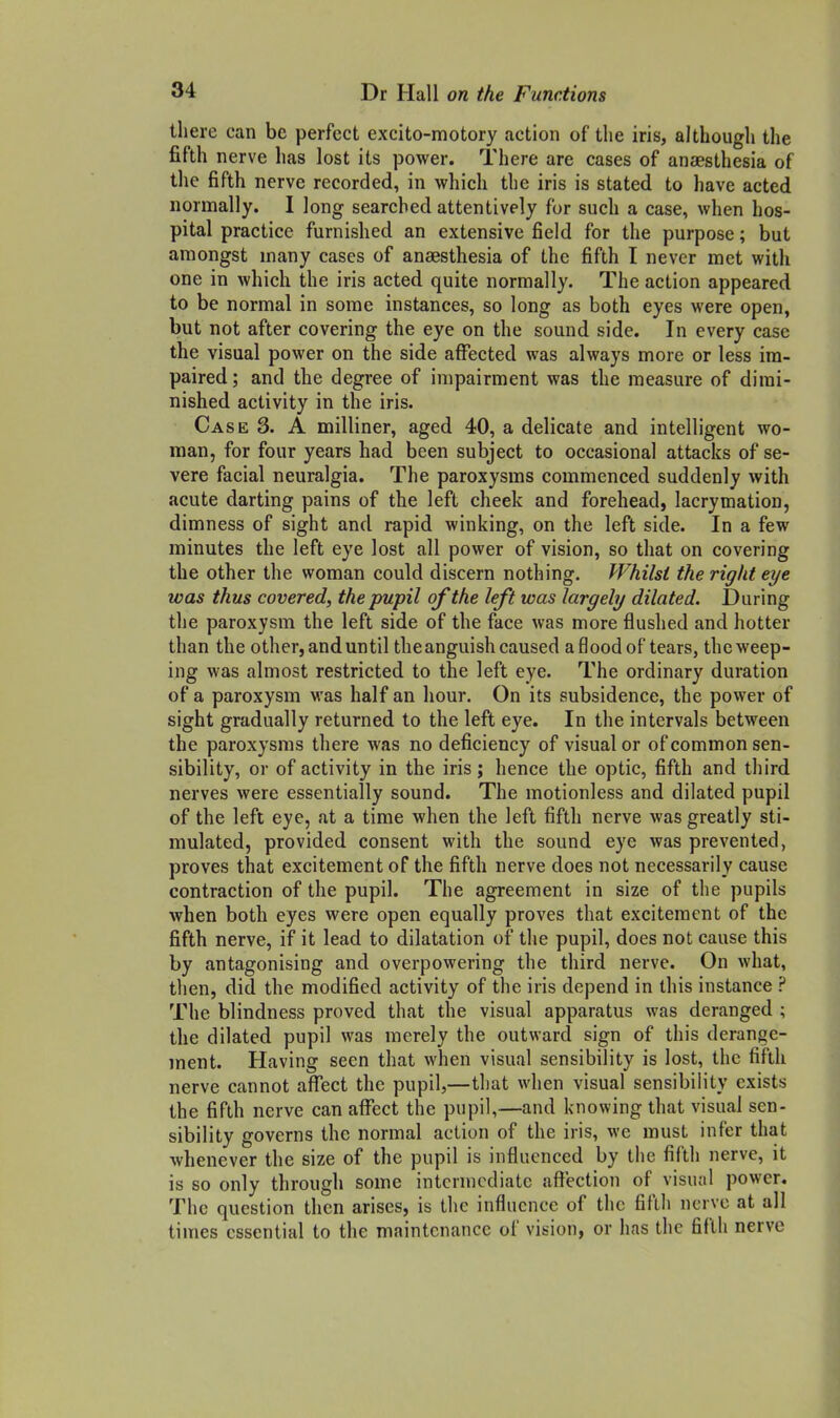 there can be perfect excito-motory action of the iris, although the fifth nerve has lost its power. There are cases of anaesthesia of the fifth nerve recorded, in which the iris is stated to have acted normally. I long searched attentively for such a case, when hos- pital practice furnished an extensive field for the purpose; but amongst many cases of anaesthesia of the fifth I never met with one in which the iris acted quite normally. The action appeared to be normal in some instances, so long as both eyes were open, but not after covering the eye on the sound side. In every case the visual power on the side affected was always more or less im- paired ; and the degree of impairment was the measure of dimi- nished activity in the iris. Case 3. A milliner, aged 40, a delicate and intelligent wo- man, for four years had been subject to occasional attacks of se- vere facial neuralgia. The paroxysms commenced suddenly with acute darting pains of the left cheek and forehead, lacrymation, dimness of sight and rapid winking, on the left side. In a few minutes the left eye lost all power of vision, so that on covering the other the woman could discern nothing. Whilst the right eye was thus covered, the pupil of the left was largely dilated. During tlie paroxysm the left side of the face was more flushed and hotter than the other, and until the anguish caused a flood of tears, the weep- ing was almost restricted to the left eye. The ordinary duration of a paroxysm was half an hour. On its subsidence, the power of sight gradually returned to the left eye. In the intervals between the paroxysms there was no deficiency of visual or of common sen- sibility, or of activity in the iris; hence the optic, fifth and third nerves were essentially sound. The motionless and dilated pupil of the left eye, at a time when the left fifth nerve was greatly sti- mulated, provided consent with the sound eye was prevented, proves that excitement of the fifth nerve does not necessarily cause contraction of the pupil. The agreement in size of the pupils when both eyes were open equally proves that excitement of the fifth nerve, if it lead to dilatation of the pupil, does not cause this by antagonising and overpowering the third nerve. On what, then, did the modified activity of the iris depend in this instance ? The blindness proved that the visual apparatus was deranged ; the dilated pupil was merely the outward sign of this derange- ment. Having seen that when visual sensibility is lost, the fifth nerve cannot afl!ect the pupil,—that when visual sensibility exists the fifth nerve can aflfect the pupil,—and knowing that visual sen- sibility governs the normal action of the iris, we must infer that whenever the size of the pupil is influenced by the fifth nerve, it is so only through some intermediate affection of visual power. The question then arises, is the influence of the fifth nerve at all times essential to the maintenance of vision, or has the fifth nerve