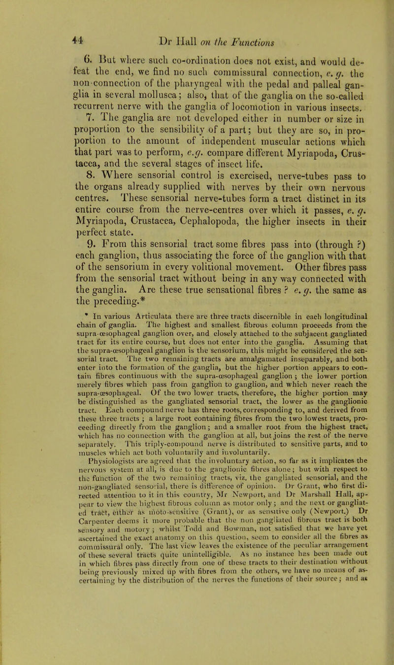 (j. But where such co-ordination does not exist, and would de- feat the end, we find no such commissural connection, e. <j. the non-connection of the phaiyngeal with the pedal and palleal gan- glia in several mollusca; also, that of the ganglia on the so-called recurrent nerve with the ganglia of locomotion in various insects, 7. The ganglia are not developed either in number or size in proportion to the sensibility of a part; but they are so, in pro- portion to the amount of independent muscular actions which that part was to perform, e.g. compare different Myriapoda, Crus- tacea, and the several stages of insect life. 8. Where sensorial control is exercised, nerve-tubes pass to the organs already supplied with nerves by their own nervous centres. These sensorial nerve-tubes form a tract distinct in its entire course from the nerve-centres over which it passes, e, g, Myriapoda, Crustacea, Cephalopoda, the higher insects in their perfect state. 9. From this sensorial tract some fibres pass into (through ?) each ganglion, thus associating the force of the ganglion with that of the sensorium in every volitional movement. Other fibres pass from the sensorial tract without being in any way connected with the ganglia. Are these true sensational fibres ? e, g. the same as the preceding.* ' In various Articulata there are three tracts discernible in each longitudinal chain of ganglia. The highest and smallest fibrous column proceeds from the supra-oesophageal ganglion over, and closely attached to the subjacent gangliated tract for its entire course, but does not enter into the ganglia. Assuming that the supra-oesophageal ganglion is the sensorium, this might be considered the sen- sorial tract. The two remaining tracts are amalgamated inseparably, and both enter into the formation of the ganglia, but the higher portion appears to con- tain fibres continuous with the supra-oesophageal ganglion ; the lower portion merely fibres which pass from ganglion to ganglion, and which never reach the supra-oesophageal. Of the two lower tracts, therefore, the higher portion may be distinguished as the gangliated sensorial tract, the lower as the ganglionic tract. Each compound nerve has three roots, corresponding to, and derived from these three tracts ; a large root containing fibres from the two lowest tracts, pro- ceeding directly from the ganglion; and a smaller root from the highest tract, vi^hich h.is no connection with the ganglion at all, but joins the rest of the nerve separately. 'I'his triiily-conipound nerve is distributed to sensitive parts, and to muscles which act both voluntarily and involuntarily. Physiologists are agreed that the involuntary action, so far as it implicates the nervous system at all, is due to the ganj.;lionic fibres alone; but with respect to the function of the two remaining tracts, viz. the gangliated sensorial, and the non-gangliated sensorial, there is difference of opinion. Ur Grant, who first di- rected attention to it in this country, Mr Newport, and Dr Marshall Hall, ap- pear to view the highest fibrous column as motor only; and the next or gangliat- ed trdct, either as nioto-scnsitive (Grant), or as sensiiive only (Newport.) Dr Carpenter deems it more probable that the non gangliated fibrous tract is both sensory and motory ; whilst Todd and Bowman, not satisfied that we have yet ascertained the exact anatomy on this question, seem to consider all the fibres as commissural only. The last view leaves the existence of the peculiar arrangement of these several tracts quite unintelligible. As no instance has beeii made out in which fibres pass directly from one of these tracts to their destination without being previously mixed up with fibres from the others, wc have no means of as- certaining by the distribution of the nerves the functions of their source; and as