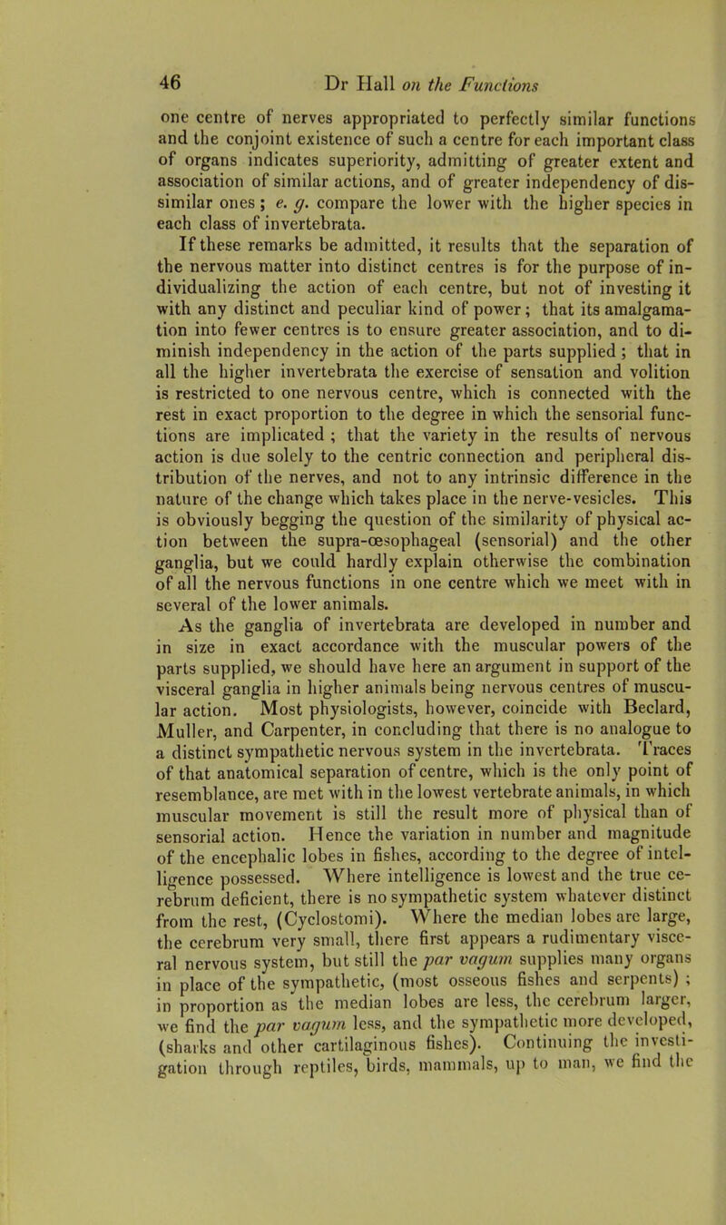 one centre of nerves appropriated to perfectly similar functions and the conjoint existence of such a centre for each important class of organs indicates superiority, admitting of greater extent and association of similar actions, and of greater independency of dis- similar ones ; e. g. compare the lower with the higher species in each class of invertebrata. If these remarks be admitted, it results that the separation of the nervous matter into distinct centres is for the purpose of in- dividualizing the action of each centre, but not of investing it with any distinct and peculiar kind of power; that its amalgama- tion into fewer centres is to ensure greater association, and to di- minish independency in the action of the parts supplied ; that in all the higher invertebrata the exercise of sensation and volition is restricted to one nervous centre, which is connected with the rest in exact proportion to the degree in which the sensorial func- tions are implicated ; that the variety in the results of nervous action is due solely to the centric connection and peripheral dis- tribution of the nerves, and not to any intrinsic difference in the nature of the change which takes place in the nerve-vesicles. This is obviously begging the question of the similarity of physical ac- tion between the supra-oesophageal (sensorial) and the other ganglia, but we could hardly explain otherwise the combination of all the nervous functions in one centre which we meet with in several of the lower animals. As the ganglia of invertebrata are developed in number and in size in exact accordance with the muscular powers of the parts supplied, we should have here an argument in support of the visceral ganglia in higher animals being nervous centres of muscu- lar action. Most physiologists, however, coincide with Beclard, Muller, and Carpenter, in concluding that there is no analogue to a distinct sympatiietic nervous system in the invertebrata. Traces of that anatomical separation of centre, which is the only point of resemblance, are met with in the lowest vertebrate animals, in which muscular movement is still the result more of pliysical than of sensorial action. Hence the variation in number and magnitude of the encephalic lobes in fishes, according to the degree of intel- ligence possessed. Where intelligence is lowest and the true ce- rebrum deficient, there is no sympathetic system whatever distinct from the rest, (Cyclostomi). Where the median lobes arc large, the cerebrum very small, there first appears a rudimentary visce- ral nervous system, but still the par vagum supplies many organs in place of the sympathetic, (most osseous fishes and serpents) ; in proportion as the median lobes are less, the cerebrum larger, we find the par vagum less, and the sympathetic more developed, (sharks and other cartilaginous fishes). Continuing the investi- gation through reptiles, birds, mammals, uj) to man, we find the