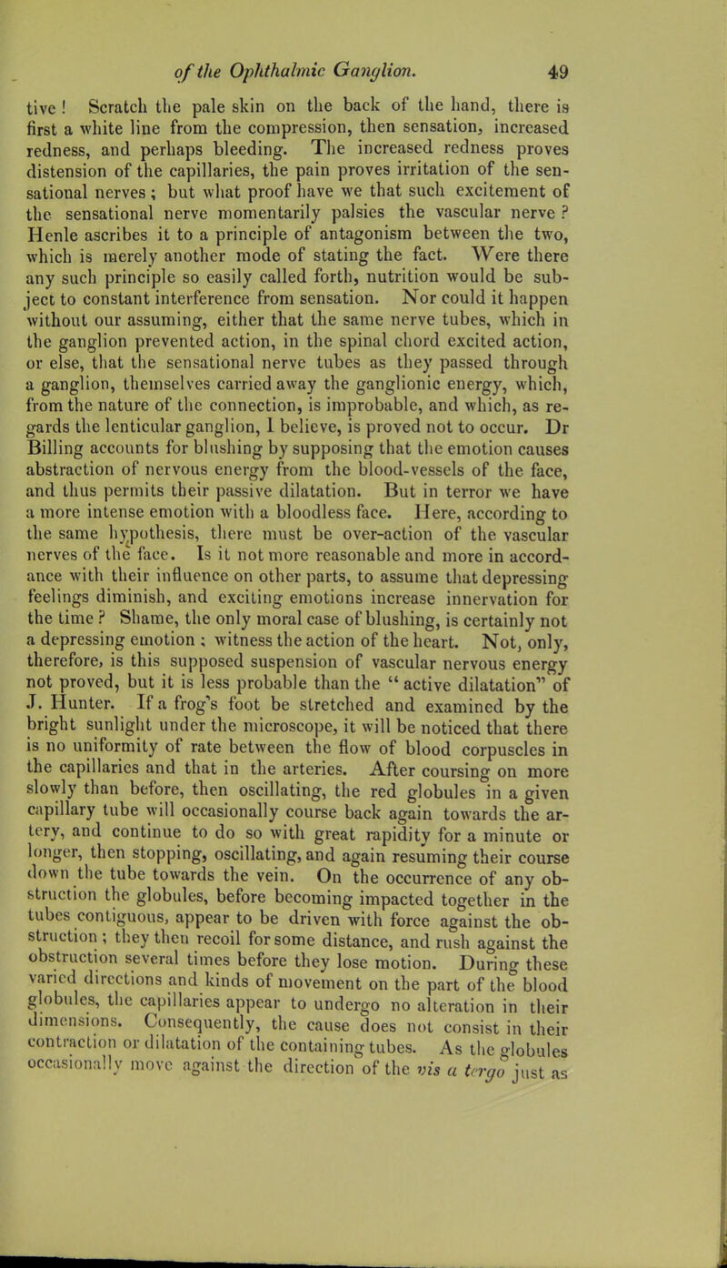 tive ! Scratch the pale skin on the back of the hand, there is first a white line from the compression, then sensation, increased redness, and perhaps bleeding. The increased redness proves distension of the capillaries, the pain proves irritation of the sen- sational nerves ; but what proof have we that such excitement of the sensational nerve momentarily palsies the vascular nerve ? Henle ascribes it to a principle of antagonism between the two, which is merely another mode of stating the fact. Were there any such principle so easily called forth, nutrition would be sub- ject to constant interference from sensation. Nor could it happen without our assuming, either that the same nerve tubes, which in the ganglion prevented action, in the spinal chord excited action, or else, that the sensational nerve tubes as they passed through a ganglion, themselves carried away the ganglionic energy, which, from the nature of the connection, is improbable, and which, as re- gards the lenticular ganglion, 1 believe, is proved not to occur. Dr Billing accounts for blushing by supposing that the emotion causes abstraction of nervous energy from the blood-vessels of the face, and thus permits their passive dilatation. But in terror we have a more intense emotion with a bloodless face. Here, according to the same h}^pothesis, there must be over-action of the vascular nerves of the face. Is it not more reasonable and more in accord- ance with their influence on other parts, to assume that depressing feelings diminish, and exciting emotions increase innervation for the time ? Shame, the only moral case of blushing, is certainly not a depressing emotion ; witness the action of the heart. Not, only, therefore, is this supposed suspension of vascular nervous energy not proved, but it is less probable than the  active dilatation of J. Hunter. If a frog's foot be stretched and examined by the laright sunlight under the microscope, it will be noticed that there is no uniformity of rate between the flow of blood corpuscles in the capillaries and that in the arteries. After coursing on more slowly than before, then oscillating, the red globules in a given capillary tube will occasionally course back again towards the ar- tery, and continue to do so with great rapidity for a minute or longer, then stopping, oscillating, and again resuming their course down the tube towards the vein. On the occurrence of any ob- struction the globules, before becoming impacted together in the tubes contiguous, appear to be driven with force against the ob- struction ; they then recoil for some distance, and rush against the obstruction several times before they lose motion. During these varied directions and kinds of movement on the part of the blood globules, the capillaries appear to undergo no alteration in their dimensions. Consequently, the cause does not consist in their contraction or dilatation of the containing tubes. As the Hobules occasionally move against the direction of the vis a trrgo mst as