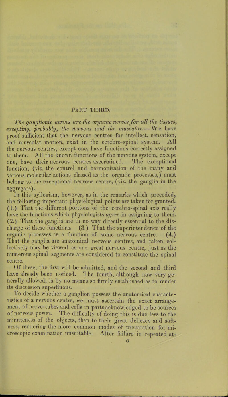 Part third. The ganglionic nerves are the organic nerves for all the tissues^ excepting, probably, the nervous and the muscular.—We have proof sufficient that the nervous centres for intellect, sensation, and muscular motion, exist in the cerebro-spinal system. All the nervous centres, except one, have functions correctly assigned to them. All the known functions of the nervous system, except one, have their nervous centres ascertained. The exceptional function, (viz. the control and harmonization of the many and various molecular actions classed as the organic processes,) must belong to the exceptional nervous centre, (viz. the ganglia in the aggregate). In this syllogism, however, as in the remarks which preceded, the following important physiological points are taken for granted. (1.) That the different portions of the cerebro-spinal axis really have the functions which physiologists agree in assigning to them. (2.) That the ganglia arc in no way directly essential to the dis- charge of these functions. (3.) That the superintendence of the organic processes is a function of some nervous centre. (4.) That the ganglia are anatomical nervous centres, and taken col- lectively may be viewed as one great nervous centre, just as the numerous spinal segments are considered to constitute the spinal centre. Of these, the first will be admitted, and the second and third have already been noticed. The fourth, although now very ge- nerally allowed, is by no means so firmly established as to render its discussion superfluous. To decide whether a ganglion possess the anatomical characte- ristics of a nervous centre, we must ascertain the exact arrange- ment of nerve-tubes and cells in parts acknowledged to be sources of nervous power. The difficulty of doing this is due less to the minuteness of the objects, than to their great delicacy and soft- ness, rendering the more common modes of preparation for mi- croscopic examination unsuitable. After failure in repeated at- G