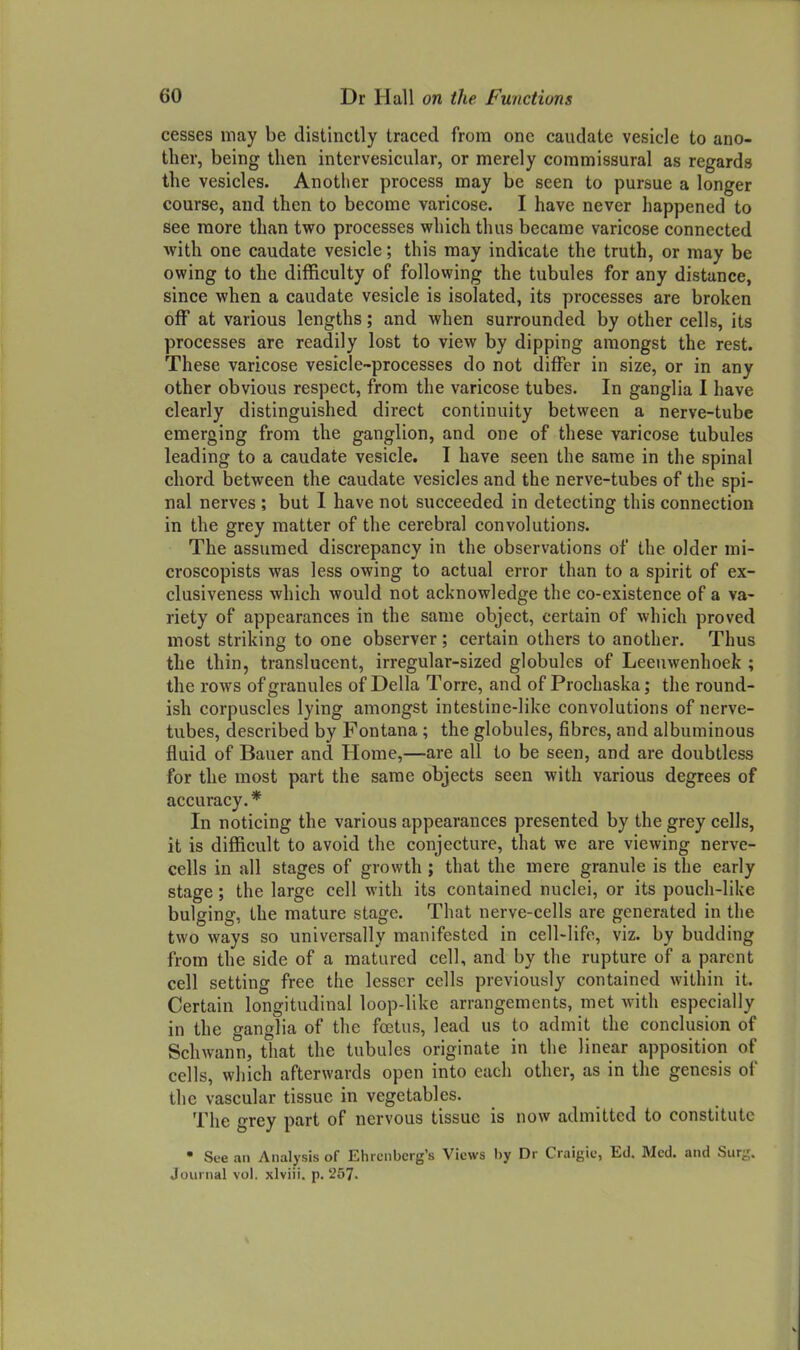 cesses may be distinctly traced from one caudate vesicle to ano- ther, being then intcrvesicular, or merely commissural as regards the vesicles. Another process may be seen to pursue a longer course, and then to become varicose. I have never happened to see more than two processes which thus became varicose connected with one caudate vesicle; this may indicate the truth, or may be owing to the difficulty of following the tubules for any distance, since when a caudate vesicle is isolated, its processes are broken off at various lengths; and when surrounded by other cells, its processes are readily lost to view by dipping amongst the rest. These varicose vesicle-processes do not differ in size, or in any other obvious respect, from the varicose tubes. In ganglia I have clearly distinguished direct continuity between a nerve-tube emerging from the ganglion, and one of these varicose tubules leading to a caudate vesicle. T have seen the same in the spinal chord between the caudate vesicles and the nerve-tubes of the spi- nal nerves ; but 1 have not succeeded in detecting this connection in the grey matter of the cerebral convolutions. The assumed discrepancy in the observations of the older mi- croscopists was less owing to actual error than to a spirit of ex- clusiveness which would not acknowledge the co-existence of a va- riety of appearances in the same object, certain of which proved most striking to one observer; certain others to another. Thus the thin, translucent, irregular-sized globules of Leeuwenhoek ; the rows of granules of Delia Torre, and of Prochaska; the round- ish corpuscles lying amongst intestine-like convolutions of nerve- tubes, described by Fontana ; the globules, fibres, and albuminous fluid of Bauer and Home,—are all to be seen, and are doubtless for the most part the same objects seen with various degrees of accuracy.* In noticing the various appearances presented by the grey cells, it is difficult to avoid the conjecture, that we are viewing nerve- cells in all stages of growth ; that the mere granule is the early stage; the large cell with its contained nuclei, or its pouch-like bulging, the mature stage. That nerve-cells are generated in the two ways so universally manifested in cell-life, viz. by budding from the side of a matured cell, and by the rupture of a parent cell setting free the lesser cells previously contained within it. Certain longitudinal loop-like arrangements, met with especially in the ganglia of the foetus, lead us to admit the conclusion of Schwann, that the tubules originate in the linear apposition of cells, wliich afterwards open into each other, as in the genesis of the vascular tissue in vegetables. The grey part of nervous tissue is now admitted to constitute • See an Analysis of Ehrcnbcrg's Views by Dr Craigic, Ed, Med. and Sur-. Journal vol. xlviii. p. 257.