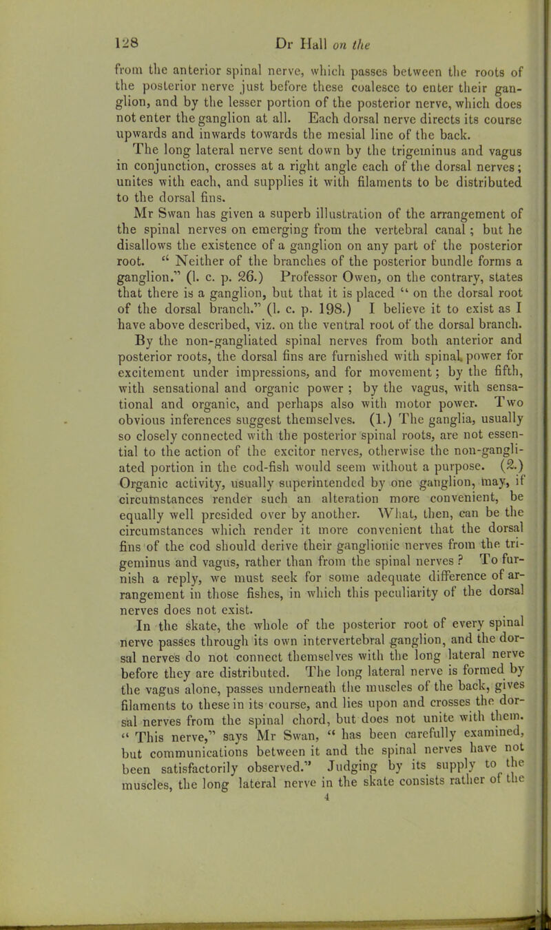 from the anterior spinal nerve, which passes between the roots of the posterior nerve just before these coalesce to enter their gan- glion, and by the lesser portion of the posterior nerve, which does not enter the ganglion at all. Each dorsal nerve directs its course upwards and inwards towards the mesial line of the back. The long lateral nerve sent down by the trigeminus and vagus in conjunction, crosses at a right angle each of the dorsal nerves; unites with each, and supplies it with filaments to be distributed to the dorsal fins. Mr Swan has given a superb illustration of the arrangement of the spinal nerves on emerging from the vertebral canal; but he disallows the existence of a ganglion on any part of the posterior root.  Neither of the branches of the posterior bundle forms a ganglion. (1. c. p. 26.) Professor Owen, on the contrary, states that there is a ganglion, but that it is placed  on the dorsal root of the dorsal branch. (1. c. p. 198.) I believe it to exist as I have above described, viz. on the ventral root of the dorsal branch. By the non-gangliated spinal nerves from both anterior and posterior roots, the dorsal fins are furnished with spinal power for excitement under impressions, and for movement; by the fifth, with sensational and organic power ; by the vagus, with sensa- tional and organic, and perhaps also with motor power. Two obvious inferences suggest themselves. (1.) The ganglia, usually so closely connected with the posterior spinal roots, are not essen- tial to the action of the excitor nerves, otherwise the non-gangli- ated portion in the cod-fish Avould seem without a purpose. (2.) Organic activity, usually superintended by one ganglion, may, if circumstances render such an alteration more convenient, be equally well presided over by another. What, then, can be the circumstances which render it more convenient that the dorsal fins of the cod should derive their ganglionic nerves from the tri- geminus and vagus, rather than from the spinal nerves ? To fur- nish a reply, Ave must seek for some adequate difference of ar- rangement in those fishes, in which this peculiarity of the dorsal nerves does not exist. In the skate, the whole of the posterior root of every spinal nerve passes through its own intervertebral ganglion, and the dor- sal nerves do not connect themselves with the long lateral nerve before they are distributed. The long lateral nerve is formed by the vagus alone, passes underneath the muscles of the back, gives filaments to these in its course, and lies upon and crosses the dor- sal nerves from the spinal chord, but does not unite with them.  This nerve, says Mr Swan,  has been carefully examined, but communications between it and the spinal nerves have not been satisfactorily observed. Judging by its supply to the muscles, the long lateral nerve in the skate consists rather of the 4