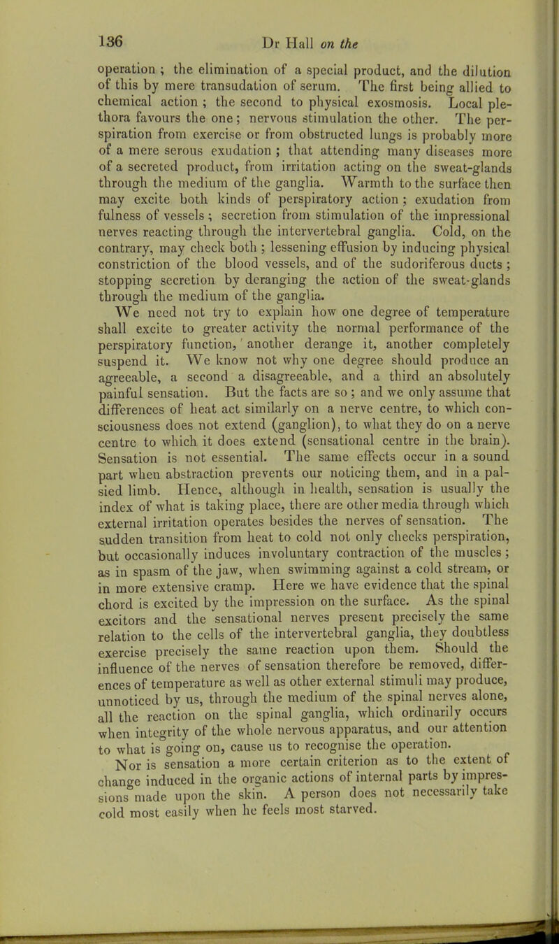 operation ; the elimination of a special product, and the dilution of this by mere transudation of serum. The first being allied to chemical action ; the second to physical exosmosis. Local ple- thora favours the one; nervous stimulation the other. The per- spiration from exercise or from obstructed lungs is probably more of a mere serous exudation ; that attending many diseases more of a secreted product, from irritation acting on the sweat-glands through the medium of the ganglia. Warmth to the surface then may excite both kinds of perspiratory action ; exudation from fulness of vessels ; secretion from stimulation of the impressional nerves reacting through the intervertebral ganglia. Cold, on the contrary, may check both ; lessening effusion by inducing physical constriction of the blood vessels, and of the sudoriferous ducts ; stopping secretion by deranging the action of the sweat-glands through the medium of the ganglia. We need not try to explain how one degree of temperature shall excite to greater activity the normal performance of the perspiratory function,' another derange it, another completely suspend it. We know not why one degree should produce an agreeable, a second a disagreeable, and a third an absolutely painful sensation. But the facts are so ; and we only assume that differences of heat act similarly on a nerve centre, to which con- sciousness does not extend (ganglion), to what they do on a nerve centre to which it does extend (sensational centre in the brain). Sensation is not essential. The same effects occur in a sound part when abstraction prevents our noticing them, and in a pal- sied limb. Hence, although in health, sensation is usually the index of what is taking place, there are other media through which external irritation operates besides the nerves of sensation. The sudden transition from heat to cold not only checks perspiration, but occasionally induces involuntary contraction of the muscles; as in spasm of the jaw, when swimming against a cold stream, or in more extensive cramp. Here we have evidence that the spinal chord is excited by the impression on the surface. As the spinal excitors and the sensational nerves present precisely the same relation to the cells of the intervertebral ganglia, they doubtless exercise precisely the same reaction upon them. Should the influence of the nerves of sensation therefore be removed, differ- ences of temperature as well as other external stimuli may produce, unnoticed by us, through the medium of the spinal nerves alone, all the reaction on the spinal ganglia, which ordinarily occurs when integrity of the whole nervous apparatus, and our attention to what is going on, cause us to recognise the operation. Nor is sensation a more certain criterion as to the extent of change induced in the organic actions of internal parts by impres- sions made upon the skin. A person does not necessarily take cold most easily when he feels most starved.