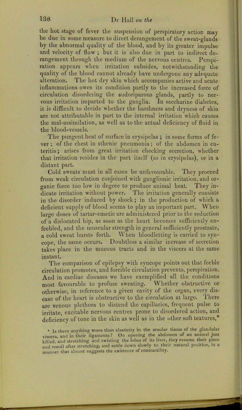 the hot stage of fever the suspension of perspiratory action may be due in some measure to direct derangement of tlie sweat-glands by the abnormal quality of the blood, and by its greater impulse and velocity of flow ; but it is also due in part to indirect de- rangement through the medium of the nervous centres. Perspi- ration appears when irritation subsides, notwithstanding the quality of the blood cannot already have undergone any adequate alteration. The hot dry skin which accompanies active and acute inflammations owes its condition partly to the increased force of circulation disordering the sudoriparous glands, partly to ner- vous irritation imparted to the ganglia. In saccharine diabetes, it is difficult to decide whether the harshness and dryness of skin are not attributable in part to the internal irritation which causes the mal-assimilation, as well as to the actual deficiency of fluid in the blood-vessels. The pungent heat of surface in erysipelas ; in some forms of fe- ver ; of the chest in sthenic pneumonia; of the abdomen in en- teritis; arises from great irritation checking secretion, whether that irritation resides in the part itself (as in erysipelas), or in a distant part. Cold sweats must in all cases be unfavourable. They proceed from weak circulation conjoined with ganglionic irritation, and or- ganic force too low in degree to produce animal heat. They in- dicate irritation without power. The irritation generally consists in the disorder induced by shock; in the production of which a deficient supply of blood seems to play an important part. When large doses of tartar-emetic are administered prior to the reduction of a dislocated hip, as soon as the heart becomes sufficiently en- feebled, and the muscular strength in general sufficiently prostrate, a cold sweat bursts forth. When bloodletting is carried to syn- cope, the same occurs. Doubtless a similar increase of secretion takes place in the mucous tracts and in the viscera at the same instant. The comparison of epilepsy with syncope points out that feeble circulation promotes, and forcible circulation prevents, perspiration. And in cardiac diseases we have exemplified all the conditions most favourable to profuse sweating. Whether obstructive or otherwise, in reference to a given cavity of the organ, every dis- ease of the heart is obstructive to the circulation at large. There are venous plethora to distend the capillaries, frequent pulse to irritate, excitable nervous centres prone to disordered action, and deficiency of tone in the skin as well as in the ()ther soft textures,* * Is there anything more than elasticity in the areolar tissue of the glandular viscera, and in their ligaments? On opening the abdomen of an animal just killed, and stretching and twisting the lobes of its liver, they resume their place and recoil after stretching, and settle down slowly to their natural position, in a manner that almost suggests the existence of contractility.