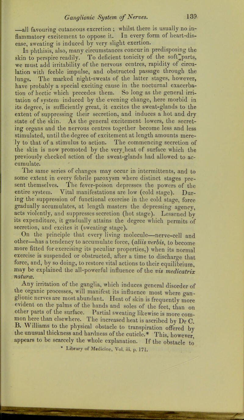 —all favouring cutaneous excretion ; whilst there is usually no in- flammatory excitement to oppose it. In every form of heart-dis- ease, sweating is induced by very slight exertion. In phthisis, also, many circumstances concur in predisposing the skin to perspire readily. To deficient tonicity of the soft parts, we must add irritability of the nervous centres, rapidity of circu- lation with feeble impulse, and obstructed passage through the lungs. The marked night-sweats of the latter stages, however, have probably a special exciting cause in the nocturnal exacerba- tion of hectic which precedes them. So long as the general irri- tation of system induced by the evening change, here morbid in its degree, is sufficiently great, it excites the sweat-glands to the extent of suppressing their secretion, and induces a hot and dry state of the skin. As the general excitement lowers, the secret- ing organs and the nervous centres together become less and less stimulated, until the degree of excitement at length amounts mere- ly to that of a stimulus to action. The commencing secretion of the skin is now promoted by the very.heat of surface which the previously checked action of the sweat-glands had allowed to ac- cumulate. The same series of changes may occur in intcrmittents, and to some extent in every febrile paroxysm where distinct stages pre- sent themselves. The fever-poison depresses the powers of the entire system. Vital manifestations are low (cold stage). Dur- ing the suppression of functional exercise in the cold stage, force gradually accumulates, at length masters the depressing agency, acts violently, and suppresses secretion (hot stage). Lessened by its expenditure, it gradually attains the degree which permits of secretion, and excites it (sweating stage). On the principle that every living molecule—nerve-cell and other—has a tendency to accumulate force, {aliis verbis, to become more fitted for exercising its peculiar properties,) when its normal exercise is suspended or obstructed, after a time to discharge that force, and, by so doing, to restore vital actions to their equilibrium, may be explained the all-powerful influence of the vis medicatrix naturce. Any irritation of the ganglia, which induces general disorder of the organic processes, will manifest its influence most where gan- glionic nerves are most abundant. Heat of skin is frequently more evident on the palms of the hands and soles of the feet, than on other parts of the surface. Partial sweating likewise is more com- mon here than elsewhere. The increased heat is ascribed by Dr C. B. Williams to the physical obstacle to transpiration ofl'ered by the unusual thickness and hardness of the cuticle.* This, however appears to be scarcely the whole explanation. If the obstacle to • Library of Medicine, Vol. iii. p. 171.