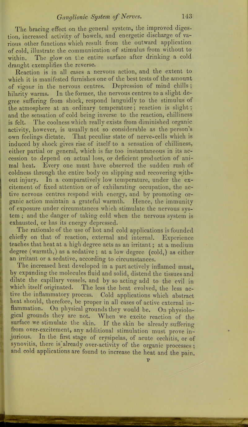 The bracing effect on the general system, the improved diges- tion, increased activity of bowels, and energetic discharge of va- rious other functions which result from the outward application of cold, illustrate the communication of stimulus from without to within. The glow on tlie entire surface after drinking a cold draught exemplifies the reverse. Reaction is in all cases a nervous action, and the extent to which it is manifested furnishes one of the best tests of the amount of vigour in the nervous centres. Depression of mind chills ; hilarity warms. In the former, the nervous centres to a slight de- gree suffering from shock, respond languidly to the stimulus of the atmosphere at an ordinary temperature; reaction is slight; and the sensation of cold being inverse to the reaction, chilliness is felt. The coolness which really exists from diminished organic activity, however, is usually not so considerable as the person's own feelings dictate. That peculiar state of nerve-cells which is induced by shock gives rise of itself to a sensation of chilliness, either partial or general, which is far too instantaneous in its ac- cession to depend on actual loss, or deficient production of ani- mal heat. Every one must have observed the sudden rush of coldness through the entire body on slipping and recovering with- out injury. In a comparatively low temperature, under the ex- citement of fixed attention or of exhilarating occupation, the ac- tive nervous centres respond with energy, and by promoting or- ganic action maintain a grateful warmth. Hence, the immunity of exposure under circumstances which stimulate the nervous sys- tem ; and the danger of taking cold when the nervous system is exhausted, or has its energy depressed. The rationale of the use of hot and cold applications is founded chiefly on that of reaction, external and internal. Experience teaches that heat at a high degree acts as an irritant; at a medium degree (warmth,) as a sedative ; at a low degree (cold,) as either an irritant or a sedative, according to circumstances. The increased heat developed in a part actively inflamed must, by expanding the molecules fluid and solid, distend the tissues and dilate the capillary vessels, and by so acting add to the evil in which itself originated. The less the heat evolved, the less ac- tive the inflammatory process. Cold applications which abstract heat should, therefore, be proper in all cases of active external in- flammation. On physical grounds they would be. On physiolo- gical grounds they are not. When we excite reaction of the surface we stimulate the skin. If the skin be already suffering from over-excitement, any additional stimulation must prove in*^ jurious. In the first stage of erysipelas, of acute orchitis, or of synovitis, there is'already over-activity of the organic processes ; and cold applications are found to increase the heat and the pain. p