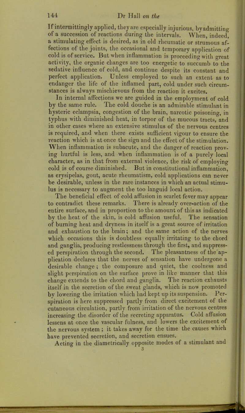 If intermittingly applied, tlieyare especially injurious, by admitting of a succession of reactions during the intervals. When, indeed, a stimulating effect is desired, as in old rheumatic or strumous af- fections of the joints, the occasional and temporary application of cold is of service. But when inflammation is proceeding with great activity, the organic changes are too energetic to succumb to the sedative influence of cold, and continue despite its constant and perfect application. Unless employed to such an extent as to endanger the life of the inflamed part, cold under such circum- stances is always mischievous from the reaction it excites. In internal affections we are guided in the employment of cold by the same rule. The cold douche is an admirable stimulant in hysteric eclampsia, congestion of the brain, narcotic poisoning, in typhus with diminished heat, in torpor of the raucous tracts, and in other cases where an extensive stimulus of the nervous centres is required, and when there exists sufficient vigour to ensure the reaction which is at once the sign and the effect of the stimulation. When inflammation is subacute, and the danger of reaction prov. ing hurtful is less, and when inflammation is of a purely local character, as in that from external violence, the risk of employing cold is of course diminished. But in constitutional inflammation, as erysipelas, gout, acute rheumatism, cold applications can never be desirable, unless in the rare instances in which an actual stimu- lus is necessary to augment the too languid local action. The beneficial effect of cold affusion in scarlet fever may appear to contradict these remarks. There is already over-action of the entire surface, and in proportion to the amount of this as indicated by the heat of the skin, is cold afl^usion useful. The sensation of burning heat and dryness in itself is a great source of irritation and exhaustion to the brain; and the same action of the nerves which occasions this is doubtless equally irritating to the chord and ganglia, producing restlessness through the first, and suppress- ed perspiration through the second. The pleasantness of the ap- plication declares that the nerves of sensation have undergone a desirable change ; the composure and quiet, the coolness and slight perspiration on the surface prove in like manner that this change extends to the chord and ganglia. The reaction exhausts itself in the secretion of the sweat glands, which is now promoted by lowering the irritation which had kept up its suspension. Per- spiration is here suppressed partly from direct excitement of the cutaneous circulation, partly from irritation of the nervous centres increasing the disorder of the secreting apparatus. Cold afi^usion lessens at once the vascular fulness, and lowers the excitement of the nervous system ; it takes away for the time the causes which have prevented secretion, and secretion ensues. Acting in the diametrically opposite modes of a stimulant and 3