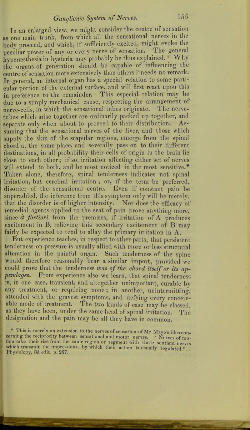 In an enlarged view, we miglit consider the centre of sensation as one main trunk, from which all the sensational nerves in the body proceed, and which, if sufficiently excited, might evoke the peculiar power of any or every nerve of sensation. The general hyperesthesia in hysteria may probably be thus explained. ^ Why the organs of generation should be capable of influencing the centre of sensation more extensively than others ? needs no remark. In general, an internal orgcin has a special relation to some parti- cular portion of the external surface, and will first react upon this in preference to the remainder. This especial relation may be due to a simply mechanical cause, respecting the arrangement of nerve-cells, in which the sensational tubes originate. The nerve- tubes whicii arise together are ordinarily packed up together, and separate only when about to proceed to their distribution. As- suming that the sensational nerves of the liver, and those which supply the skin of the scapular regions, emerge from the spinal chord at the same place, and severally pass on to their diflPerent destinations, in all probability their cells of origin in the brain lie close to each other; if so, irritation affecting either set of nerves will extend to both, and be most noticed in the most sensitive.* Taken alone, therefore, spinal tenderness indicates not spinal irritation, but cerebral irritation ; or, if the term be preferred, disorder of the sensational centre. Even if constant pain be superadded, the inference from this symptom only will be merely, that the disorder is of higher intensity. Nor does the efficacy of remedial agents applied to the seat of pain prove anything more, since ct fortiori from the premises, if irritation of A produces excitement in B, relieving this secondary excitement of B may fairly be expected to tend to allay the primary irritation in A. But experience teaches, in respect to other parts, that persistent tenderness on pressure is usually allied with more or less structural alteration in the painful organ. Such tenderness of the spine would therefore reasonably bear a similar import, provided we could prove that the tenderness was of the chord itself or its ap- pendages. From experience also we learn, that spinal tenderness is, in one case, transient, and altogether unimportant, curable by any treatment, or requiring none; in another, unintermitting, attended with the gravest symptoms, and defving every conceiv- able mode of treatment. The two kinds of case may be classed, as they have been, under the same head of spinal irritation. The designation and the pain may be all they have in common. * This is merely an extension to the nerves of sensation of Mr Mayo's idea con- cerning the reciprocity between sensational and motor nerves.  Nerves of mo- tion take their rise from the same region or segment with those sentient nervis which transmit the impressions, by which their action is usually reeulatPfl  Physiology, 3(1 efl it. p. 267. ^ if.—