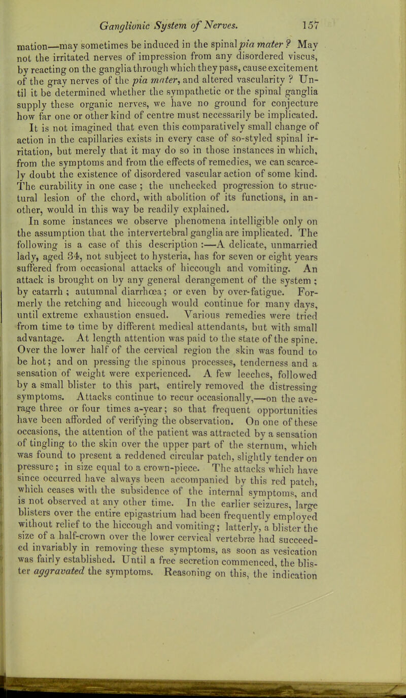 mation—may sometimes be induced in the spinalpia mater ? May not the irritated nerves of impression from any disordered viscus, by reacting on the ganglia through which they pass, cause excitement of the gray nerves of the pia mnter, and altered vascularity ? Un- til it be determined whether the sympathetic or the spinal ganglia supply these organic nerves, we have no ground for conjecture how far one or other kind of centre must necessarily be implicated. It is not imagined that even this comparatively small change of action in the capillaries exists in every case of so-styled spinal ir- ritation, but merely that it may do so in those instances in which, from the symptoms and from the effects of remedies, we can scarce- ly doubt the existence of disordered vascular action of some kind. The curability in one case ; the unchecked progression to struc- tural lesion of the chord, with abolition of its functions, in an- other, would in this way be readily explained. In some instances we observe phenomena intelligible only on the assumption that the intervertebral ganglia are implicated. The following is a case of this description :—A delicate, unmarried lady, aged 34, not subject to hysteria, has for seven or eight years suffered from occasional attacks of hiccough and vomiting. An attack is brought on by any general derangement of the system ; by catarrh ; autumnal diarrhoea; or even by over-fatigue. For- merly the retching and hiccough would continue for many days, until extreme exhaustion ensued. Various remedies were tried from time to time by different medical attendants, but with small advantage. At length attention was paid to the state of the spine. Over the lower half of the cervical region the skin was found to be hot; and on pressing the spinous processes, tenderness and a sensation of weight were experienced. A few leeches, followed by a small blister to this part, entirely removed the distressino- symptoms. Attacks continue to recur occasionally,—on the ave- rage three or four times a-year; so that frequent opportunities have been aflfbrded of verifying the observation. On one of these occasions, the attention of the patient was attracted by a sensation of tingling to the skin over the upper part of the sternum, which was found to present a reddened circular patch, slightly tender on pressure; in size equal to a crown-piece. The attacks which have since occurred have always been accompanied by this red patch, which ceases with the subsidence of the internal symptoms, and is not observed at any other time. In the earlier seizures, large blisters over the entire epigastrium had been frequently employed without relief to the hiccough and vomiting; latterly, a blister the size of a half-crown over the lower cervical vertebra? had succeed- ed invariably in removing these symptoms, as soon as vesication was fairly established. Until a free secretion commenced, the blis- ter aggravated the symptoms. Reasoning on this, the indication