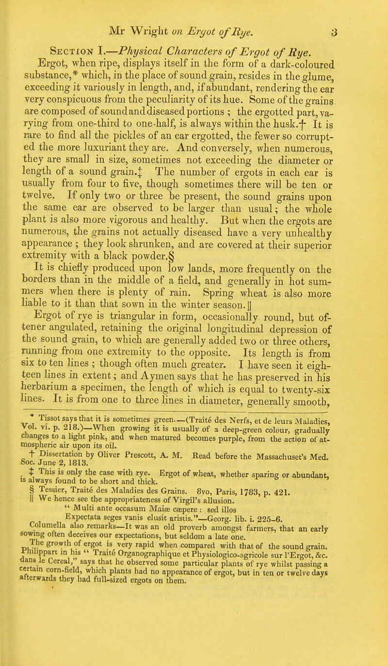 Section I.—Physical Characters of Ergot of Rye. Ergot, when ripe, displays itself in the form of a dark-coloured substance,* which, in the place of sound grain, resides in the glume, exceeding it variously in length, and, if abundant, rendering the ear very conspicuous from the peculiarity of its hue. Some of the grains are composed of sound and diseased portions ; the ergotted part, va- rying from one-third to one-half, is always within the husk.-f- It is rare to find all the pickles of an ear ergotted, the fewer so corrupt- ed the more luxuriant they are. And conversely, when numerous, they are small in size, sometimes not exceeding the diameter or length of a sound grain.j The number of ergots in each ear is usually from four to five, though sometimes there will be ten or twelve. If only two or three be present, the sound grains upon the same ear are observed to be larger than usual; the whole plant is also more vigorous and healthy. But when the ergots are numerous, the grains not actually diseased have a very unhealthy appearance ; they look shrunken, and are covered at their superior extremity with a black powder.§ It is chiefly produced upon low lands, more frequently on the borders than in the middle of a field, and generally in hot sum- mers when there is plenty of rain. Spring wheat is also more liable to it than that sown in the winter season. || Ergot of rye is triangular in form, occasionally round, but of- tener angulated, retaining the original longitudinal depression of the sound grain, to which are generally added two or three others, running from one extremity to the opposite. Its length is from six to ten lines ; though often much greater. I have seen it eigh- teen lines in extent; and Aymen says that he has preserved in his herbarium a specimen, the length of which is equal to twenty-six lines. It is from one to three lines in diameter, generally smooth, * Tissot says that it is sometimes green—(Traite des Nerfs, et de leurs Maladies, Vol. vi. p. 218.)_When growing it is usually of a deep-green colour, gradually changes to a light pink, and when matured becomes purple, from the action of at- mospheric air upon its oil. f Dissertation by Oliver Piescott, A. M. Read before the Massachuset's Med. Soc. June 2, 1813. t This is only the case with rye. Ergot of wheat, whether sparing or abundant, is always found to be short and thick. § Tessier, Traite des Maladies des Grains. 8vo, Paris, 1783, p. 421. || We hence see the appropriateness of Virgil's allusion.  Multi ante occasum Maiee caepere : sed illos Expectata seges vanis elusit aristis.—Georg. lib. i. 225-6. Columella also remarks—It was an old proverb amongst farmers, that an early sowing often deceives our expectations, but seldom a late one. The growth of ergot is very rapid when compared with that of the sound grain, i'nilippan in his  TraitS Organographique et Physiologico-agricole sur l'Ergot, &c. aans le Cereal, says that he observed some particular plants of rye whilst passing a certain corn-field, which plants had no appearance of ergot, but in ten or twelve days afterwards they had full-sized ergots on them.