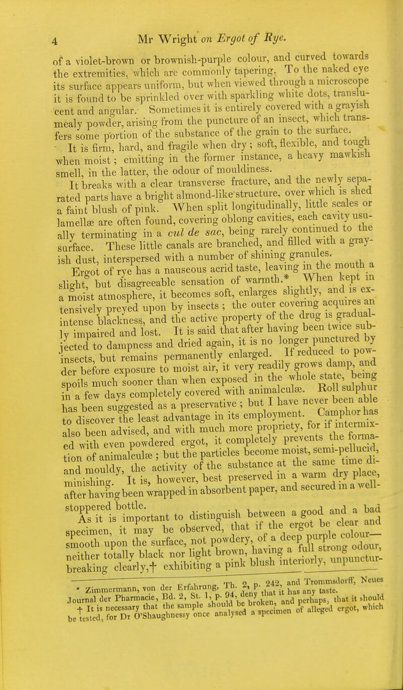 of a violet-brown or brownish-purple colour, and curved towards the extremities, which are commonly tapering. To the naked eye its surface appears uniform, but when viewed through a microscope it is found to be sprinkled over with sparkling white dots, translu- cent and angular. Sometimes it is entirely covered with a grayish mealy powder, arising from the puncture of an insect, which trans- fers some portion of the substance of the grain to the surface. It is firm, hard, and fragile when dry; soft, flexible, and tough when moist; emitting in the former instance, a heavy mawkish smell, in the latter, the odour of mouldmess. It breaks with a clear transverse fracture, and the newly sepa- rated parts have a bright almond-like structure, over which is shed a faint blush of pink When split longitudinally, little scales or lamellae are often found, covering oblong cavities, each cavity usu- ally terminating in a cut de sac, ^^fl^'ff «™r surface These little canals are branched, and filled with a giay- ish dust, interspersed with a number of shimng granules. Ergoi of rye has a nauseous acrid taste, leaving m the mouth a slight but disagreeable sensation of warmth.* When kept m amot amosphere, it becomes soft, enlarges slightly, and is ex- tensively preyed upon by insects ; the outer covering acquires an Sense blackness, and the active property of the drug is gradual- S and lost. It is said that after having been twice sub Ltedto dampness and dried again, it is no 1^ Punc^red by insects, but remains permanently enlarged. If reduced to pow- der before exposure to moist air, it very readily g™.^^ spoils much sooner than when exposed in the ^°le state J>«ng in a few days completely covered with aniina cute. Roll sulphur has been suggested as a preservative ; but I have never been able Jo d cover tfe least advantage in its employment• C^pterhaa also been advised, and with much more propriety, for it intermix ed wUh even powdered ergot, it completely prevents the forma- tion of aniLlcute ; but the particles become moist, semi-pellucid, ? ™nSTSeActivity of the substance at the same time di- ^It is however, best preserved in a warm dry place, nritlslmportant to distinguish between a good and a had ^f^X^^^^ ' ~ „ , .,„„ Th 2 d 242, and Trommsdorff, Neues * Zimmermann, von der ^fahrung Th. 2^p. 2*A ^ Journal dcr Pharmaac, Bd. 2, St. 1, p- J4, «eW d hnps that it should + It is necessary that the sample should be broken, an \ i > hich be tested, for Dr O'Shaughnessy once analysed a spec.men ot alleged g ,