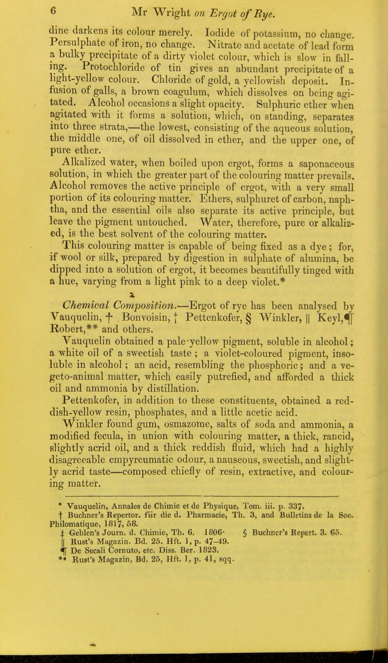 dine darkens its colour merely. Iodide of potassium, no change. Persulphate of iron, no change. Nitrate and acetate of lead form a bulky precipitate of a dirty violet colour, which is slow in fall- ing. Protochloride of tin gives an abundant precipitate of a light-yellow colour. Chloride of gold, a yellowish deposit. In- fusion of galls, a brown coagulum, which dissolves on being agi- tated. Alcohol occasions a slight opacity. Sulphuric ether when agitated with it forms a solution, which, on standing, separates into three strata,—the lowest, consisting of the aqueous solution, the middle one, of oil dissolved in ether, and the upper one, of pure ether. Alkalized water, when boiled upon ergot, forms a saponaceous solution, in which the greater part of the colouring matter prevails. Alcohol removes the active principle of ergot, with a very small portion of its colouring matter. Ethers, sulphuret of carbon, naph- tha, and the essential oils also separate its active principle, but leave the pigment untouched. Water, therefore, pure or alkaliz- ed, is the best solvent of the colouring matter. This colouring matter is capable of being fixed as a dye; for, if wool or silk, prepared by digestion in sulphate of alumina, be dipped into a solution of ergot, it becomes beautifully tinged with a hue, varying from a light pink to a deep violet.* A Chemical Composition.—Ergot of rye has been analysed by Vauquelin, -f* Bonvoisin, } Pettenkofer, § Winkler, || Keyl,^ Robert,** and others. Vauquelin obtained a pale yellow pigment, soluble in alcohol; a white oil of a sweetish taste; a violet-coloured pigment, inso- luble in alcohol; an acid, resembling the phosphoric; and a ve- geto-animal matter, which easily putrefied, and afforded a thick oil and ammonia by distillation. Pettenkofer, in addition to these constituents, obtained a red- dish-yellow resin, phosphates, and a little acetic acid. Winkler found gum, osmazome, salts of soda and ammonia, a modified fecula, in union with colouring matter, a thick, rancid, slightly acrid oil, and a thick reddish fluid, which had a highly disagreeable empyreumatic odour, a nauseous, sweetish, and slight- ly acrid taste—composed chiefly of resin, extractive, and colour- ing matter. * Vauquelin, Annates de Chimie et de Physique, Tom. iii. p. 337. f Buchner's Repertor. fur die d. Pharmacie, Th. 3, and Bulletins de la Soc. Pbilomatique, 1817, 58. } Gelilen's Journ. d. Chimie, Th. G. 1800- § Buchner's Repert. 3. 65. || Rust's Magazin. Bd. 25. Hft. 1, p. 47-49. % De Secali Cornuto, etc. Diss. Ber. 1823. »• Rust's Magazin, Bd. 25, Hft. 1, p. 41, sqq.