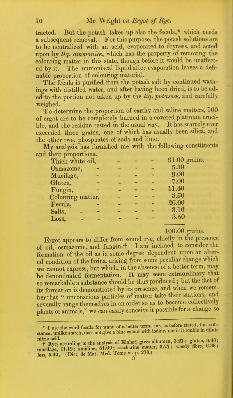 tracted. But the potash takes up also the fecula,* which needs a subsequent removal. For this purpose, the potash solutions are to be neutralized with an acid, evaporated to dryness, and acted upon by liq. ammonite, which has the property of removing the colouring matter in this state, though before it would be unaffect- ed by it. The ammoniacal liquid after evaporation leaves a defi- nable proportion of colouring material. The fecula is purified from the potash salt by continued wash- ings with distilled water, and after having been dried, is to be ad- ed to the portion not taken up by the liq. potasses, and carefully weighed. To determine the proportion of earthy and saline matters, 100 of ergot are to be completely burned in a covered platinum cruci- ble, and the residue tested in the usual way. It has scarcely ever exceeded three grains, one of which has usually been silica, and the other two, phosphates of soda and lime. My analysis has furnished me with the following constituents and their proportions. Thick white oil, - - - 31.00 grains. Osmazome, - - 5.50 Mucilage, - - 9.00 Gluten, - - 7.00 Fungin, - - - - 11-40 Colouring matter, - 3.50 Fecula, - - - 26.00 Salts, 3.10 Loss, 3.50 100.00 grains. Ergot appears to differ from sound rye, chiefly in the presence of oil, osmazome, and fungin.f I am inclined to consider the formation of the oil as in some degree dependent upon an alter- ed condition of the farina, arising from some peculiar change which we cannot express, but which, in the absence of a better term, may be denominated fermentation. It may seem extraordinary that so remarkable a substance should be thus produced; but the fact of its formation is demonstrated by its presence, and when we remem- ber that  unconscious particles of matter take their stations, and severally range themselves in an order so as to become collectively plants or animals, we can easily conceive it possible for a change so • I use the word fecula for want of a better term, for, as before stated, this sub- stance, unlike starch, does not give a blue colour with iodine, nor is it souble m dilute nYCRyt'according to the analysis of Einhof, gives albumen, 3.27; gluten, 9.48; mucilage, 11.19; fmidine, 61-09; saccharine matter, 3.27; woody fibre, 6.38; loss, 5.42, (Diet, de Mat. Med. Tome vi. p. 278.) 3