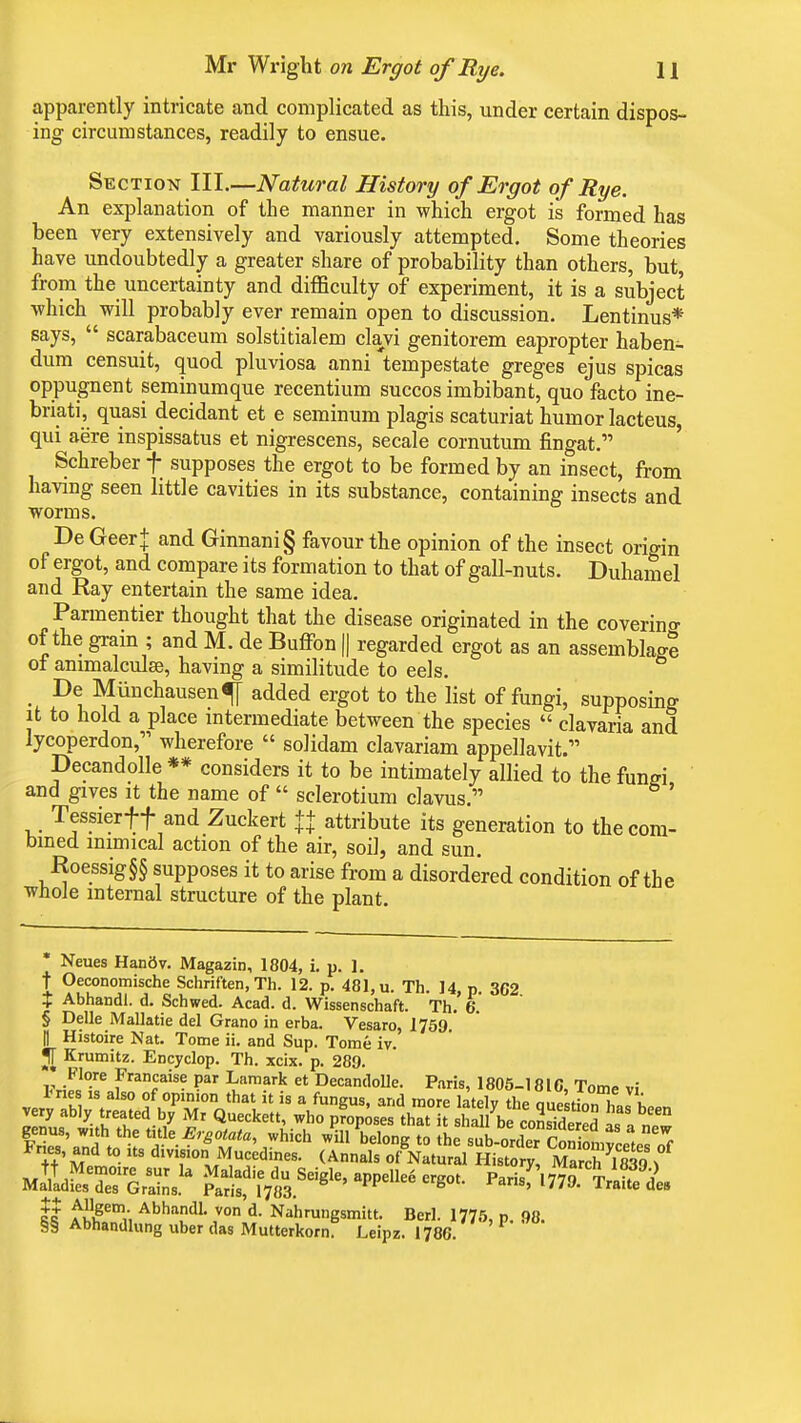 apparently intricate and complicated as this, under certain dispos- ing circumstances, readily to ensue. Section III.—Natural History of Ergot of Rye. An explanation of the manner in which ergot is formed has been very extensively and variously attempted. Some theories have undoubtedly a greater share of probability than others, but, from the uncertainty and difficulty of experiment, it is a subject which will probably ever remain open to discussion. Lentinus* says,  scarabaceum solstitialem clavi genitorem eapropter haben- dum censuit, quod pluviosa anni tempestate greges ejus spicas oppugnent seminumque recentium succos imbibant, quo facto ine- briati, quasi decidant et e seminum plagis scaturiat humor lacteus, qui aere inspissatus et nigrescens, secale cornutum fingat. Schreber f supposes the ergot to be formed by an insect, from having seen little cavities in its substance, containing insects and worms. De Geer+ and Ginnani§ favour the opinion of the insect origin of ergot, and compare its formation to that of gall-nuts. Duhamel and Ray entertain the same idea. Parmentier thought that the disease originated in the covering of the gram ; and M. de Buffon || regarded ergot as an assemblage of animalculse, having a similitude to eels. _ De Munchausen^ added ergot to the list of fungi, supposing it to hold a place intermediate between the species  clavaria and lycoperdon, wherefore  solidam clavariam appellavit. Decandolle ** considers it to be intimately allied to the fungi and gives it the name of  sclerotium clavus. ' Tessierff and Zuckert ++ attribute its generation to the com- bined mimical action of the air, soil, and sun. Roessig§§ supposes it to arise from a disordered condition of the whole internal structure of the plant. Neues Hanflv. Magazin, 1804, i. p. 1. t Oeconomische Schriften, Th. 12. p. 481, u. Th. 14, p 362 t Abhandl. d. Schwed. Acad. d. Wissenschaft. Th. 6. § Delle Mallatie del Grano in erba. Vesaro, 1759 H Histoire Nat. Tome ii. and Sup. Tome iv. Krumitz. Encyclop. Th. xcix. p. 289. _ Flore Francaise par Lamark et Decandolle. Paris, 1805-1810, Tome vi II fu#em,; Abhandl- von d. Nahrungsmitt. Berl. 1775, p 98. §§ Abhandlung uber das Mutterkorn. Leipz. 1786.