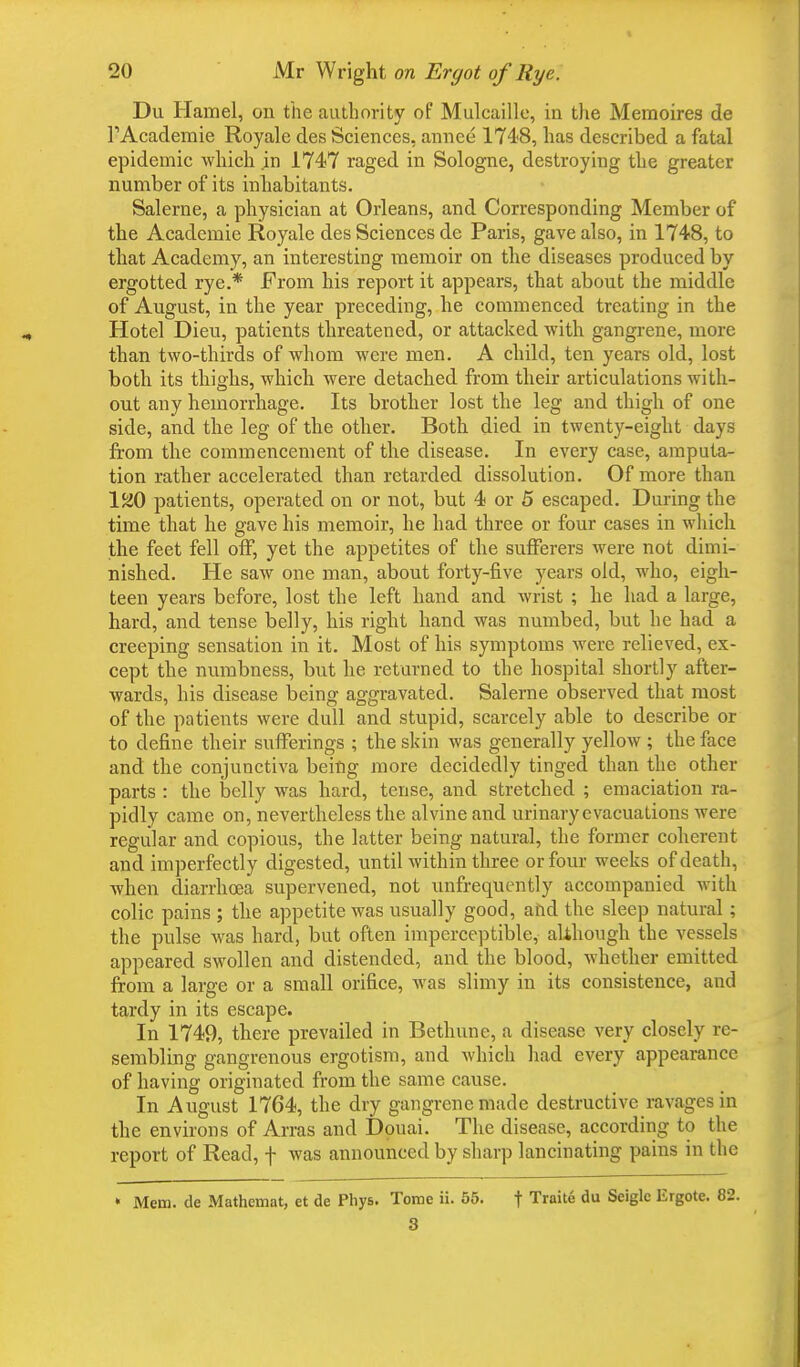 Du Hamel, on the authority of Mulcaillc, in the Meraoires de TAcademie Royale des Sciences, annce 174-8, has described a fatal epidemic which in 1747 raged in Sologne, destroying the greater number of its inhabitants. Salerne, a physician at Orleans, and Corresponding Member of the Academie Royale des Sciences de Paris, gave also, in 1748, to that Academy, an interesting memoir on the diseases produced by ergotted rye.* From his report it appears, that about the middle of August, in the year preceding, he commenced treating in the Hotel Dieu, patients threatened, or attacked with gangrene, more than two-thirds of whom were men. A child, ten years old, lost both its thighs, which were detached from their articulations with- out any hemorrhage. Its brother lost the leg and thigh of one side, and the leg of the other. Both died in twenty-eight days from the commencement of the disease. In every case, amputa- tion rather accelerated than retarded dissolution. Of more than 120 patients, operated on or not, but 4 or 5 escaped. During the time that he gave his memoir, he had three or four cases in which the feet fell off, yet the appetites of the sufferers were not dimi- nished. He saw one man, about forty-five years old, who, eigh- teen years before, lost the left hand and wrist ; he had a large, hard, and tense belly, his right hand was numbed, but he had a creeping sensation in it. Most of his symptoms were relieved, ex- cept the numbness, but he returned to the hospital shortly after- wards, his disease being aggravated. Salerne observed that most of the patients were dull and stupid, scarcely able to describe or to define their sufferings ; the skin was generally yellow ; the face and the conjunctiva being more decidedly tinged than the other parts : the belly was hard, tense, and stretched ; emaciation ra- pidly came on, nevertheless the alvine and urinary evacuations were regular and copious, the latter being natural, the former coherent and imperfectly digested, until within three or four weeks of death, when diarrhoea supervened, not unfrequently accompanied with colic pains ; the appetite was usually good, and the sleep natural; the pulse was hard, but often imperceptible, although the vessels appeared swollen and distended, and the blood, whether emitted from a large or a small orifice, was slimy in its consistence, and tardy in its escape. In 1749, there prevailed in Bethune, a disease very closely re- sembling gangrenous ergotism, and which had every appearance of having originated from the same cause. In August 1764, the dry gangrene made destructive ravages in the environs of Arras and Douai. The disease, according to the report of Read, f was announced by sharp lancinating pains in the » Mem. de Matheuiat, et de Phys. Tome ii. 55. f Traite du Seigle Ergote. 82. 3