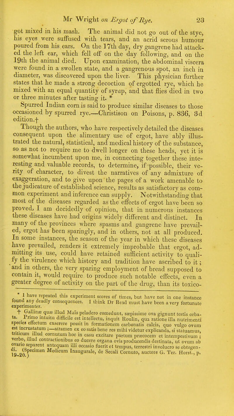 got mixed in his mash. The animal did not go out of the stye, his eyes were suffused with tears, and an acrid serous humour poured from his. ears. On the 1 7th day, dry gangrene had attack- ed the left ear, which fell off on the day following, and on the 19th the animal died. Upon examination, the abdominal viscera were found in a swollen state, and a gangrenous spot, an inch in diameter, was discovered upon the liver. This physician further states that he made a strong decoction of ergotted rye, which he mixed with an equal quantity of syrup, and that flies died in two or three minutes after tasting it. * Spurred Indian corn is said to produce similar diseases to those occasioned by spurred rye.—Christison on Poisons, p. 836, 3d edition .f Though the authors, who have respectively detailed the diseases consequent upon the alimentary use of ergot, have ably illus- trated the natural, statistical, and medical history of the substance, so as not to require me to dwell longer on these heads, yet it is somewhat incumbent upon me, in connecting together these inte- resting and valuable records, to determine, if possible, their ve- rity of character, to divest the narratives of any admixture of exaggeration, and to give upon the pages of a work amenable to the judicature of established science, results as satisfactory as com- mon experiment and inference can supply. Notwithstanding that most of the diseases regarded as the effects of ergot have been so proved, I am decidedly of opinion, that in numerous instances these diseases have had origins widely different and distinct. In many of the provinces where spasms and gangrene have prevail- ed, ergot has been sparingly, and in others, not at all produced. In some instances, the season of the year in which these diseases have prevailed, renders it extremely improbable that ergot, ad- mitting its use, could have retained sufficient activity to quali- fy the virulence which history and tradition have ascribed to it; 'and in others, the very sparing employment of bread supposed to contain it, would require to produce such notable effects, even a greater degree of activity on the part of the drug, than its toxico- * 1 have repeated this experiment scores of times, but have not in one instance found any deadly consequences. I think Dr Read must have been a very fortunate experimenter. t Gallinae quae illud Mais peladero comedunt, saspissime ova gignunt testis orba- ta. Fiimo intuitu difficile est intellects inquit Roulin, qua rationeilla nutrimenti species efrectum exserere possit in formationem carbonatis calcis, quo vulgo ovum est lncrustatum ;—attamen ex eo satis bene res mihi videtur explicanda, si statuamus, triticum illud cornutum hoc in casu excitare partum pracocem et intempestivum ; verbo, illud contractionibus eo ducere organa ovis producendis destinata, ut ovum ab oyano separent antequam illi occasio fueritet tempus, terrestri involucro se obtegen- 19 2oyclmen Medlcum Inaugurate, de Secali Cornuto, auctore G. Ter. Horst., p.