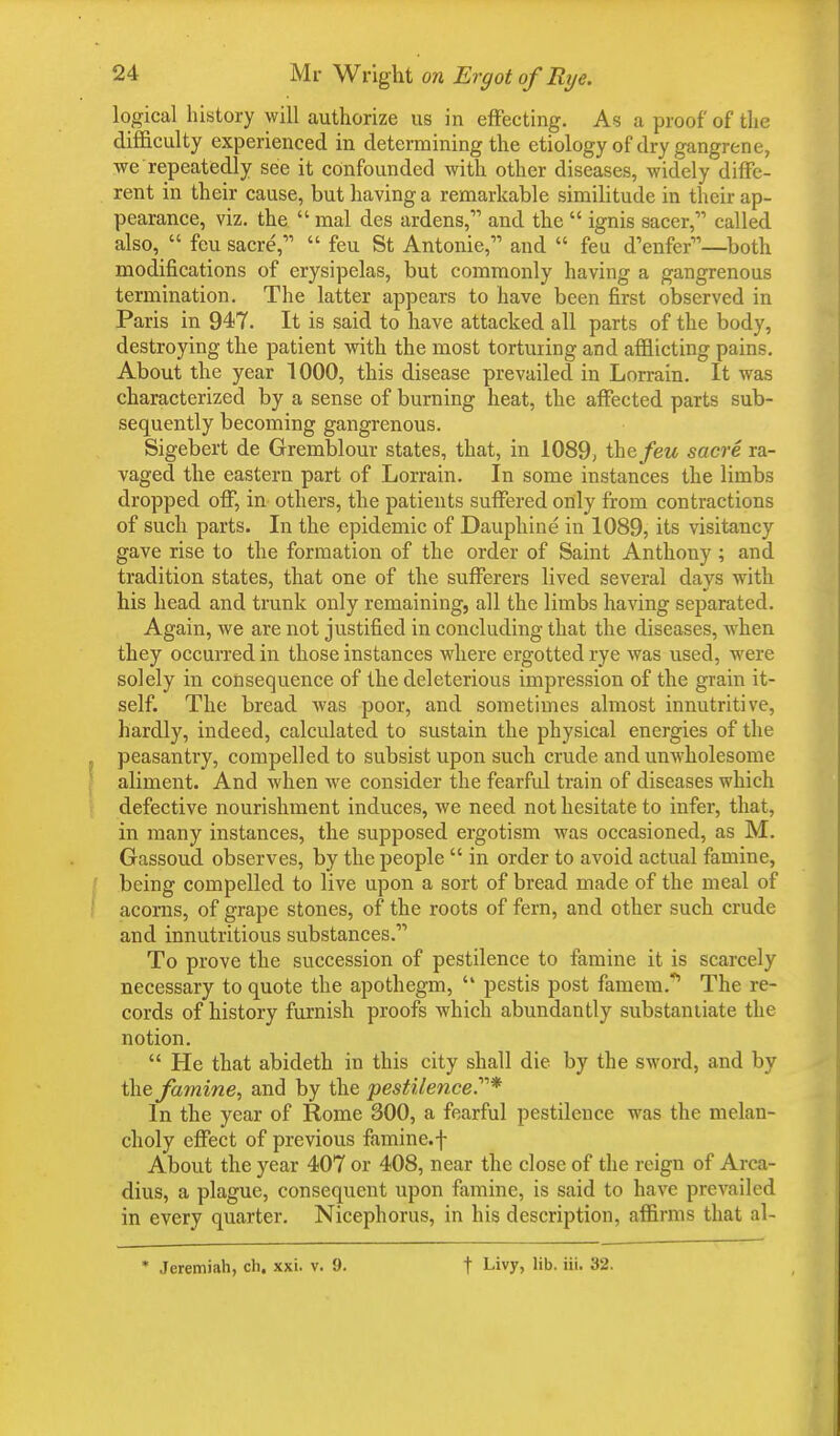 logical history will authorize us in effecting. As a proof of the difficulty experienced in determining the etiology of dry gangrene, we repeatedly see it confounded with other diseases, widely diffe- rent in their cause, but having a remarkable similitude in their ap- pearance, viz. the mal des ardens, and the  ignis sacer, called also,  feu sacre, feu St Antonie, and  feu d'enfer—both modifications of erysipelas, but commonly having a gangrenous termination. The latter appears to have been first observed in Paris in 947. It is said to have attacked all parts of the body, destroying the patient with the most torturing and afflicting pains. About the year 1000, this disease prevailed in Lorrain. It was characterized by a sense of burning heat, the affected parts sub- sequently becoming gangrenous. Sigebert de Gremblour states, that, in 1089, the/ew sacre ra- vaged the eastern part of Lorrain. In some instances the limbs dropped off, in others, the patients suffered only from contractions of such parts. In the epidemic of Dauphine in 1089, its visitancy gave rise to the formation of the order of Saint Anthony ; and tradition states, that one of the sufferers lived several days with his head and trunk only remaining, all the limbs having separated. Again, we are not justified in concluding that the diseases, when they occurred in those instances where ergotted rye was used, were solely in consequence of the deleterious impression of the grain it- self. The bread was poor, and sometimes almost innutritive, hardly, indeed, calculated to sustain the physical energies of the peasantry, compelled to subsist upon such crude and unwholesome aliment. And when we consider the fearful train of diseases which defective nourishment induces, we need not hesitate to infer, that, in many instances, the supposed ergotism was occasioned, as M. Gassoud observes, by the people  in order to avoid actual famine, being compelled to live upon a sort of bread made of the meal of acorns, of grape stones, of the roots of fern, and other such crude and innutritious substances. To prove the succession of pestilence to famine it is scarcely necessary to quote the apothegm,  pestis post famem.<, The re- cords of history furnish proofs which abundantly substantiate the notion.  He that abideth in this city shall die by the sword, and by the famine, and by the pestilence.'1''* In the year of Rome 300, a fearful pestilence was the melan- choly effect of previous famine, f About the year 407 or 408, near the close of the reign of Arca- dius, a plague, consequent upon famine, is said to have prevailed in every quarter. Nicephorus, in his description, affirms that al- * Jeremiah, ch. xxi. v. 9. f Livy, lib. iii. 32.