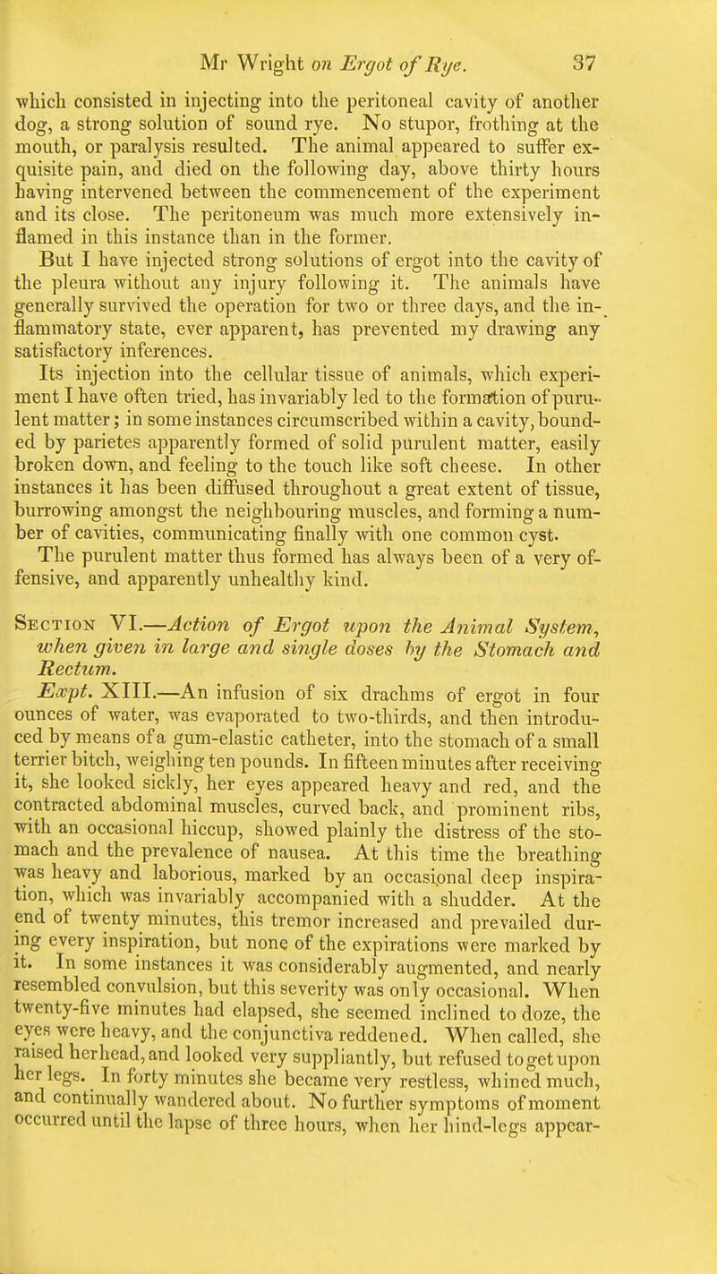 which consisted in injecting into the peritoneal cavity of another dog, a strong solution of sound rye. No stupor, frothing at the mouth, or paralysis resulted. The animal appeared to suffer ex- quisite pain, and died on the following day, above thirty hours having intervened between the commencement of the experiment and its close. The peritoneum was much more extensively in- flamed in this instance than in the former. But I have injected strong solutions of ergot into the cavity of the pleura without any injury following it. The animals have generally survived the operation for two or three clays, and the in- flammatory state, ever apparent, has prevented my drawing any satisfactory inferences. Its injection into the cellular tissue of animals, which experi- ment I have often tried, has invariably led to the formation of puru- lent matter; in some instances circumscribed within a cavity, bound- ed by parietes apparently formed of solid purulent matter, easily broken down, and feeling to the touch like soft cheese. In other instances it has been diffused throughout a great extent of tissue, burrowing amongst the neighbouring muscles, and forming a num- ber of cavities, communicating finally with one common cyst. The purulent matter thus formed has always been of a very of- fensive, and apparently unhealthy kind. Section VI.—Action of Ergot upon the Animal System, when given in large and single doses by the Stomach and Rectum. Eocpt. XIII.—An infusion of six drachms of ergot in four ounces of water, was evaporated to two-thirds, and then introdu- ced by means of a gum-elastic catheter, into the stomach of a small terrier bitch, weighing ten pounds. In fifteen minutes after receiving it, she looked sickly, her eyes appeared heavy and red, and the contracted abdominal muscles, curved back, and prominent ribs, with an occasional hiccup, showed plainly the distress of the sto- mach and the prevalence of nausea. At this time the breathing was heavy and laborious, marked by an occasional deep inspira- tion, which was invariably accompanied with a shudder. At the end of twenty minutes, this tremor increased and prevailed dur- ing every inspiration, but none of the expirations were marked by it. In some instances it was considerably augmented, and nearly resembled convulsion, but this severity was only occasional. When twenty-five minutes had elapsed, she seemed inclined to doze, the eyes were heavy, and the conjunctiva reddened. When called, she raised herhead,and looked very suppliantly, but refused to get upon her legs. ^ In forty minutes she became very restless, whined much, and continually wandered about. No further symptoms of moment occurred until the lapse of three hours, when her hind-legs appear-